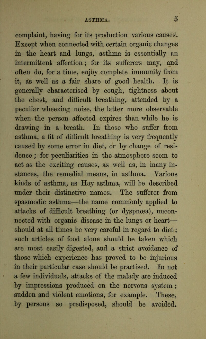 complaint, having for its production various causes. Except when connected with certain organic changes in the heart and lungs, asthma is essentially an intermittent affection; for its sufferers may, and often do, for a time, enjoy complete immunity from it, as well as a fair share of good health. It is generally characterised by cough, tightness about the chest, and difficult breathing, attended by a peculiar wheezing noise, the latter more observable when the person affected expires than while he is drawing in a breath. In those who suffer from asthma, a fit of difficult breathing is very frequently caused by some error in diet, or by change of resi- dence ; for peculiarities in the atmosphere seem to act as the exciting causes, as well as, in many in- stances, the remedial means, in asthma. Various kinds of asthma, as Hay asthma, will be described under their distinctive names. The sufferer from spasmodic asthma—the name commonly applied to attacks of difficult breathing (or dyspnoea), uncon- nected with organic disease in the lungs or heart— should at all times be very careful in regard to diet; such articles of food alone should be taken which are most easily digested, and a strict avoidance of those which experience has proved to be injurious in their particular case should be practised. In not a few individuals, attacks of the malady are induced by impressions produced on the nervous system; sudden and violent emotions, for example. These, by persons so predisposed, should be avoided.