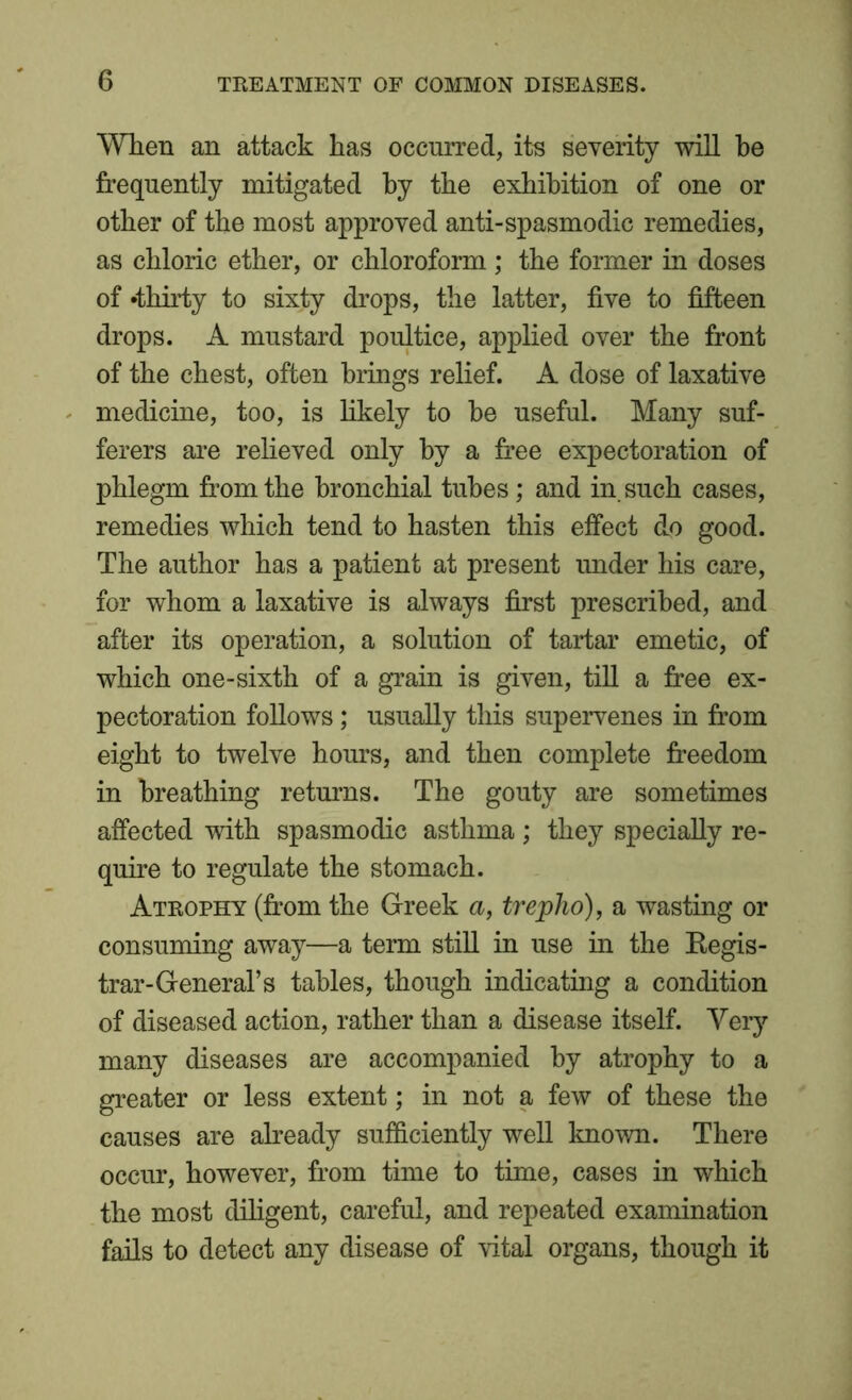 When an attack has occurred, its severity will he frequently mitigated by the exhibition of one or other of the most approved anti-spasmodic remedies, as chloric ether, or chloroform ; the former in doses of •thirty to sixty drops, the latter, five to fifteen drops. A mustard poultice, applied over the front of the chest, often brings relief. A dose of laxative medicine, too, is likely to be useful. Many suf- ferers are relieved only by a free expectoration of phlegm from the bronchial tubes; and in such cases, remedies which tend to hasten this effect do good. The author has a patient at present under his care, for whom a laxative is always first prescribed, and after its operation, a solution of tartar emetic, of which one-sixth of a grain is given, till a free ex- pectoration follows; usually this supervenes in from eight to twelve hours, and then complete freedom in breathing returns. The gouty are sometimes affected with spasmodic asthma ; they specially re- quire to regulate the stomach. Atrophy (from the Greek a, trepho), a wasting or consuming away—a term still in use in the Regis- trar-General’s tables, though indicating a condition of diseased action, rather than a disease itself. Very many diseases are accompanied by atrophy to a greater or less extent; in not a few of these the causes are already sufficiently well known. There occur, however, from time to time, cases in which the most diligent, careful, and repeated examination fails to detect any disease of vital organs, though it