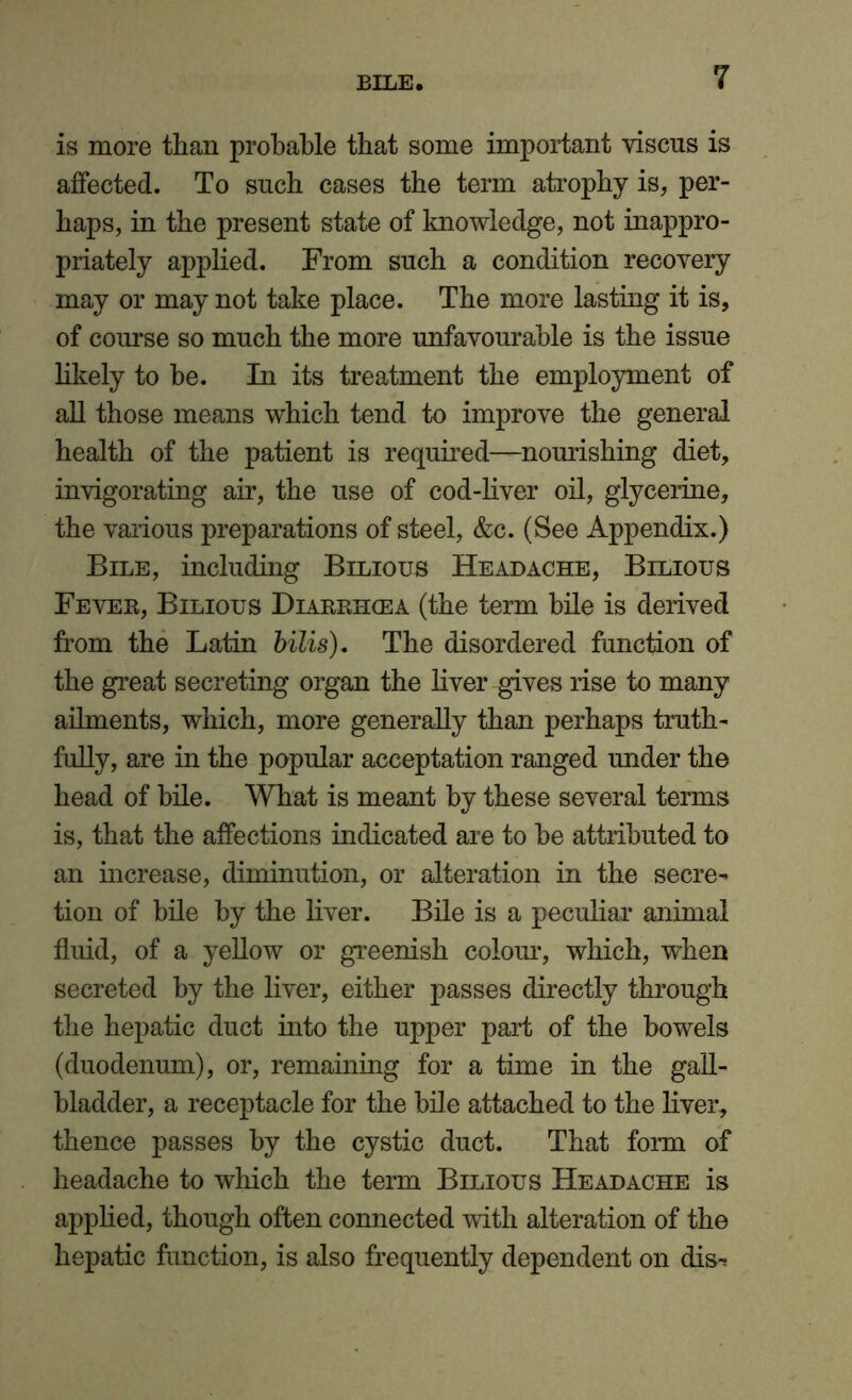 is more than probable that some important viscus is affected. To such cases the term atrophy is, per- haps, in the present state of knowledge, not inappro- priately applied. From such a condition recovery may or may not take place. The more lasting it is, of course so much the more unfavourable is the issue likely to he. In its treatment the employment of all those means which tend to improve the general health of the patient is required—nourishing diet, invigorating air, the use of cod-liver oil, glycerine, the various preparations of steel, &c. (See Appendix.) Bile, including Bilious Headache, Bilious Fever, Bilious Diarrhoea (the term bile is derived from the Latin bilis). The disordered function of the great secreting organ the liver gives rise to many ailments, which, more generally than perhaps truth- fully, are in the popular acceptation ranged under the head of bile. What is meant by these several terms is, that the affections indicated are to be attributed to an increase, diminution, or alteration in the secre- tion of bile by the liver. Bile is a peculiar animal fluid, of a yellow or greenish colour, which, when secreted by the liver, either passes directly through the hepatic duct into the upper part of the bowels (duodenum), or, remaining for a time in the gall- bladder, a receptacle for the bile attached to the liver, thence passes by the cystic duct. That form of headache to which the term Bilious Headache is applied, though often connected with alteration of the hepatic function, is also frequently dependent on dis-