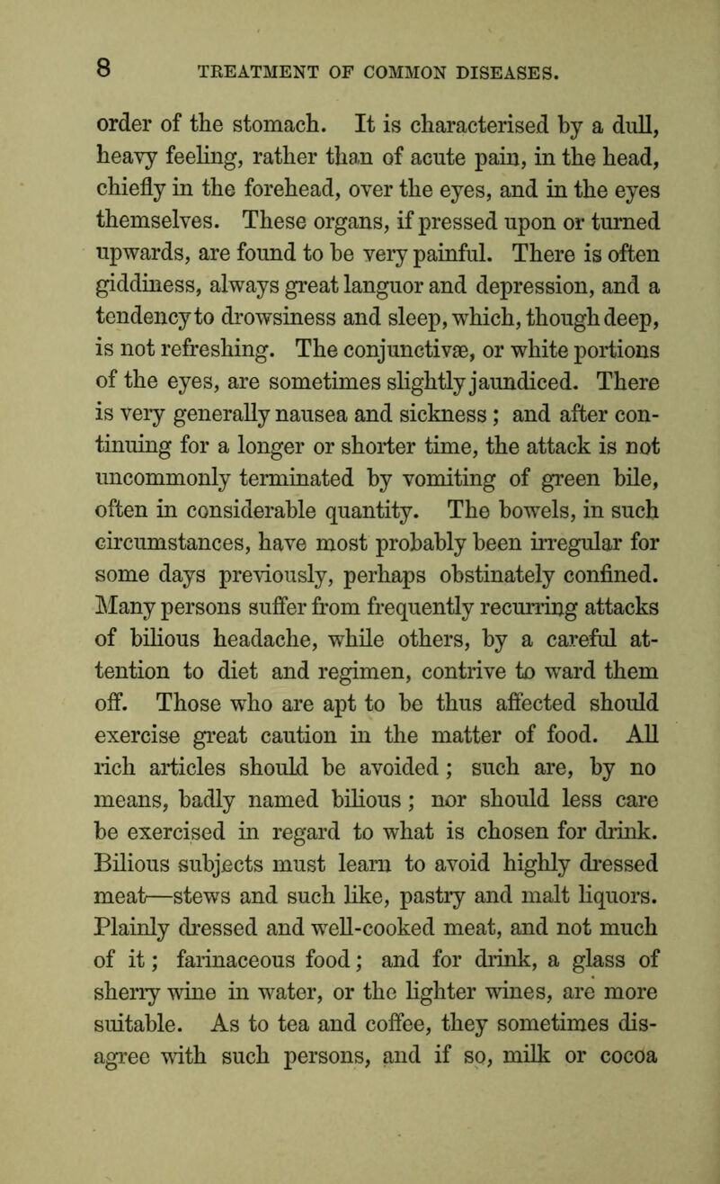order of the stomach. It is characterised by a dull, heavy feeling, rather than of acute pain, in the head, chiefly in the forehead, over the eyes, and in the eyes themselves. These organs, if pressed upon or turned upwards, are found to he very painful. There is often giddiness, always great languor and depression, and a tendency to drowsiness and sleep, which, though deep, is not refreshing. The conjunctivae, or white portions of the eyes, are sometimes slightly jaundiced. There is very generally nausea and sickness; and after con- tinuing for a longer or shorter time, the attack is not uncommonly terminated by vomiting of green bile, often in considerable quantity. The bowels, in such circumstances, have most probably been irregular for some days previously, perhaps obstinately confined. Many persons suffer from frequently recurring attacks of bilious headache, while others, by a careful at- tention to diet and regimen, contrive to ward them off. Those who are apt to he thus affected should exercise great caution in the matter of food. All rich articles should he avoided; such are, by no means, badly named bilious; nor should less care be exercised in regard to what is chosen for drink. Bilious subjects must learn to avoid highly dressed meat—stews and such like, pastry and malt liquors. Plainly dressed and well-cooked meat, and not much of it; farinaceous food; and for drink, a glass of sherry wine in water, or the lighter wines, are more suitable. As to tea and coffee, they sometimes dis- agree with such persons, and if so, milk or cocoa