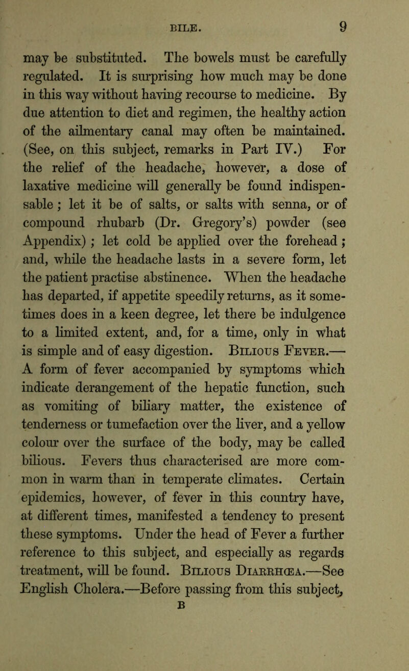 may be substituted. The bowels must be carefully regulated. It is surprising how much may be done in this way without having recourse to medicine. By due attention to diet and regimen, the healthy action of the ailmentary canal may often be maintained. (See, on this subject, remarks in Part IV.) For the relief of the headache, however, a dose of laxative medicine will generally be found indispen- sable ; let it be of salts, or salts with senna, or of compound rhubarb (Dr. Gregory’s) powder (see Appendix); let cold be applied over the forehead; and, while the headache lasts in a severe form, let the patient practise abstinence. When the headache has departed, if appetite speedily returns, as it some- times does in a keen degree, let there be indulgence to a limited extent, and, for a time, only in what is simple and of easy digestion. Bilious Fever.— A form of fever accompanied by symptoms which indicate derangement of the hepatic function, such as vomiting of biliary matter, the existence of tenderness or tumefaction over the liver, and a yellow colour over the surface of the body, may be called bilious. Fevers thus characterised are more com- mon in warm than in temperate climates. Certain epidemics, however, of fever in this country have, at different times, manifested a tendency to present these symptoms. Under the head of Fever a further reference to this subject, and especially as regards treatment, will be found. Bilious Diarrhoea.—See English Cholera.—Before passing from this subject, B
