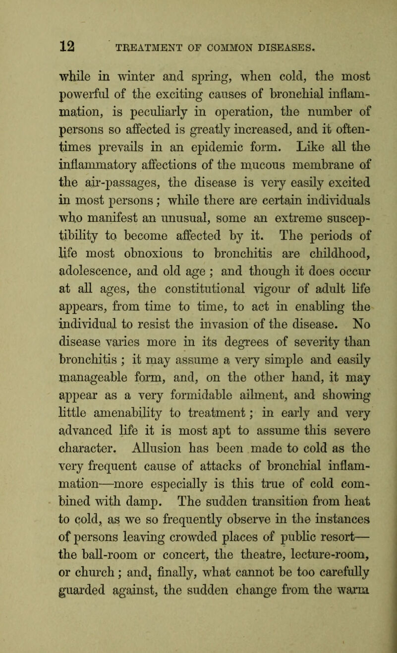 while in winter and spring, when cold, the most powerful of the exciting causes of bronchial inflam- mation, is peculiarly in operation, the number of persons so affected is greatly increased, and it often- times prevails in an epidemic form. Like all the inflammatory affections of the mucous membrane of the air-passages, the disease is very easily excited in most persons; while there are certain individuals who manifest an unusual, some an extreme suscep- tibility to become affected by it. The periods of life most obnoxious to bronchitis are childhood, adolescence, and old age ; and though it does occur at all ages, the constitutional vigour of adult life appears, from time to time, to act in enabling the individual to resist the invasion of the disease. No disease varies more in its degrees of severity than bronchitis ; it may assume a very simple and easily manageable form, and, on the other hand, it may appear as a very formidable ailment, and showing little amenability to treatment; in early and very advanced life it is most apt to assume this severe character. Allusion has been made to cold as the very frequent cause of attacks of bronchial inflam- mation—more especially is this true of cold com- bined with damp. The sudden transition from heat to cold, as we so frequently observe in the instances of persons leaving crowded places of public resort— the ball-room or concert, the theatre, lecture-room, or church; and, finally, what cannot be too carefully guarded against, the sudden change from the warm