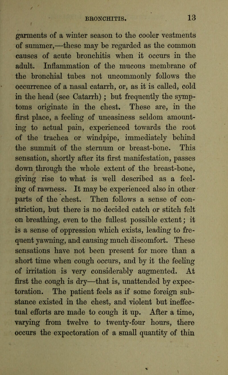 garments of a winter season to the cooler vestments of summer,—these may be regarded as the common eauses of acute bronchitis when it occurs in the adult. Inflammation of the mucous membrane of the bronchial tubes not uncommonly follows the occurrence of a nasal catarrh, or, as it is called, cold in the head (see Catarrh); but frequently the symp- toms originate in the chest. These are, in the first place, a feeling of uneasiness seldom amount- ing to actual pain, experienced towards the root of the trachea or windpipe, immediately behind the summit of the sternum or breast-bone. This sensation, shortly after its first manifestation, passes down through the whole extent of the breast-hone, giving rise to what is well described as a feel- ing of rawness. It may he experienced also in other parts of the chest. Then follows a sense of con- striction, but there is no decided catch or stitch felt on breathing, even to the fullest possible extent; it is a sense of oppression which exists, leading to fre- quent yawning, and causing much discomfort. These sensations have not been present for more than a short time when cough occurs, and by it the feeling of irritation is very considerably augmented. At first the cough is dry—that is, unattended by expec- toration. The patient feels as if some foreign sub- stance existed in the chest, and violent but ineffec- tual efforts are made to cough it up. After a time, varying from twelve to twenty-four hours, there occurs the expectoration of a small quantity of thin
