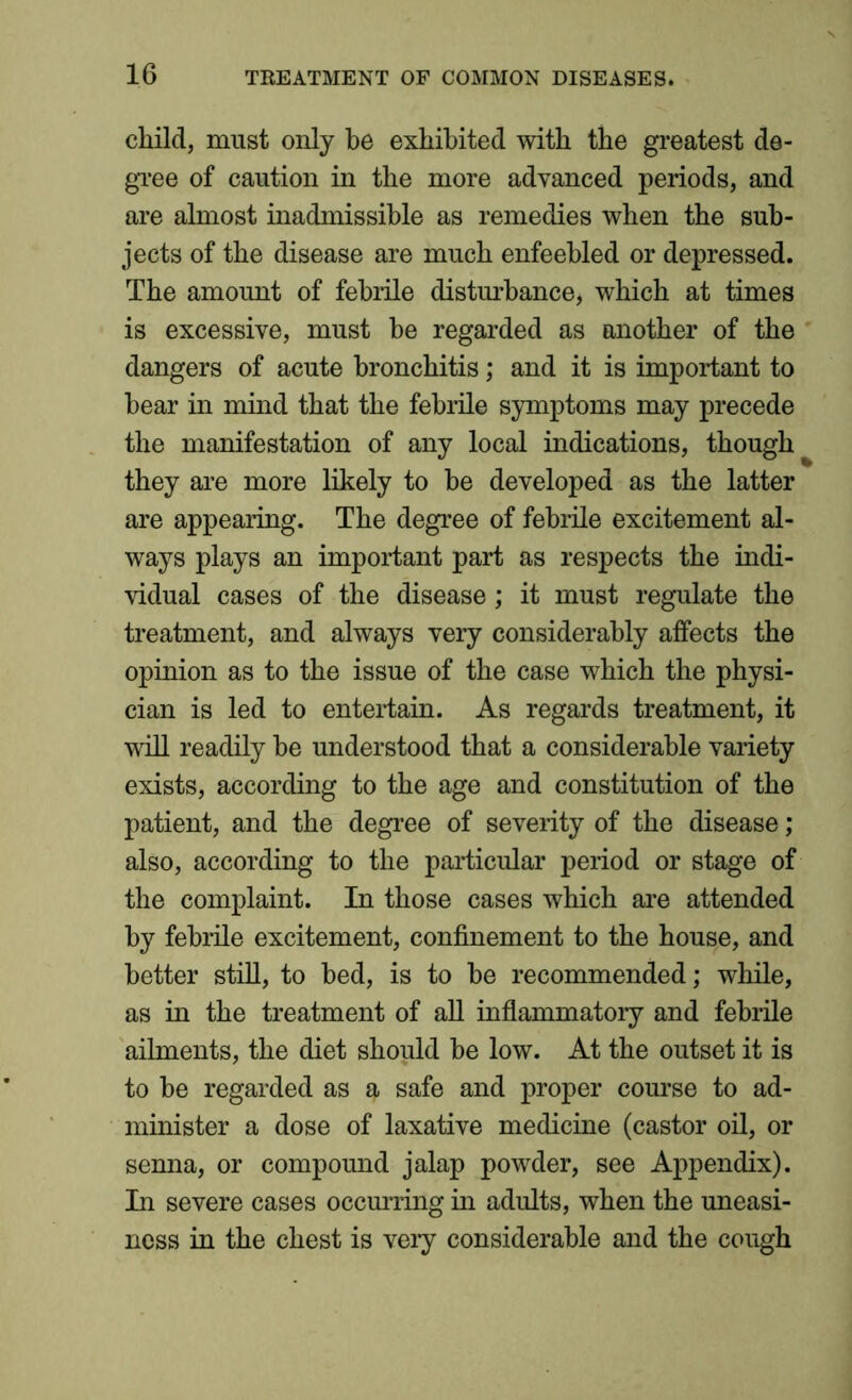child, must only be exhibited with the greatest de- gree of caution in the more advanced periods, and are almost inadmissible as remedies when the sub- jects of the disease are much enfeebled or depressed. The amount of febrile disturbance, which at times is excessive, must he regarded as another of the dangers of acute bronchitis; and it is important to hear in mind that the febrile symptoms may precede the manifestation of any local indications, though they are more likely to be developed as the latter are appearing. The degree of febrile excitement al- ways plays an important part as respects the indi- vidual cases of the disease; it must regulate the treatment, and always very considerably affects the opinion as to the issue of the case which the physi- cian is led to entertain. As regards treatment, it will readily he understood that a considerable variety exists, according to the age and constitution of the patient, and the degree of severity of the disease; also, according to the particular period or stage of the complaint. In those cases which are attended by febrile excitement, confinement to the house, and better still, to bed, is to he recommended; while, as in the treatment of all inflammatory and febrile ailments, the diet should be low. At the outset it is to be regarded as a safe and proper course to ad- minister a dose of laxative medicine (castor oil, or senna, or compound jalap powder, see Appendix). In severe cases occurring in adults, when the uneasi- ness in the chest is very considerable and the cough