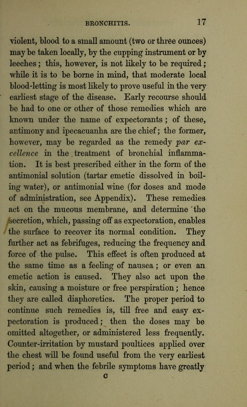 violent, blood to a small amount (two or three ounces) may be taken locally, by the cupping instrument or by leeches; this, however, is not likely to be required; while it is to be borne in mind, that moderate local blood-letting is most likely to prove useful in the very earliest stage of the disease. Early recourse should be had to one or other of those remedies which are known under the name of expectorants ; of these, antimony and ipecacuanha are the chief; the former, however, may be regarded as the remedy par ex- cellence in the . treatment of bronchial inflamma- tion. It is best prescribed either in the form of the antimonial solution (tartar emetic dissolved in boil- ing water), or antimonial wine (for doses and mode of administration, see Appendix). These remedies act on the mucous membrane, and determine 'the /secretion, which, passing off as expectoration, enables the surface to recover its normal condition. They further act as febrifuges, reducing the frequency and force of the pulse. This effect is often produced at the same time as a feeling of nausea; or even an emetic action is caused. They also act upon the skin, causing a moisture or free perspiration; hence they are called diaphoretics. The proper period to continue such remedies is, till free and easy ex- pectoration is produced; then the doses may be omitted altogether, or administered less frequently. Counter-irritation by mustard poultices applied over the chest will be found useful from the very earliest period; and when the febrile symptoms have greatly o
