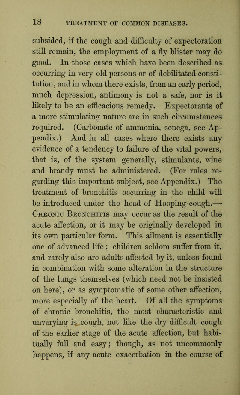 subsided, if the cough and difficulty of expectoration still remain, the employment of a fly blister may do good. In those cases which have been described as occurring in very old persons or of debilitated consti- tution, and in whom there exists, from an early period, much depression, antimony is not a safe, nor is it likely to be an efficacious remedy. Expectorants of a more stimulating nature are in such circumstances required. (Carbonate of ammonia, senega, see Ap- pendix.) And in all cases where there exists any evidence of a tendency to failure of the vital powers, that is, of the system generally, stimulants, wine and brandy must be administered. (For rules re- garding this important subject, see Appendix.) The treatment of bronchitis occurring in the child will be introduced under the head of Hooping-cough.— Chronic Bronchitis may occur as the result of the acute affection, or it may be originally developed in its own particular form. This ailment is essentially one of advanced life; children seldom suffer from it, and rarely also are adults affected by it, unless found in combination with some alteration in the structure of the lungs themselves (which need not be insisted on here), or as symptomatic of some other affection, more especially of the heart. Of all the symptoms of chronic bronchitis, the most characteristic and unvarying i^.. cough, not like the dry difficult cough of the earlier stage of the acute affection, but habi- tually full and easy; though, as not uncommonly happens, if any acute exacerbation in the course of