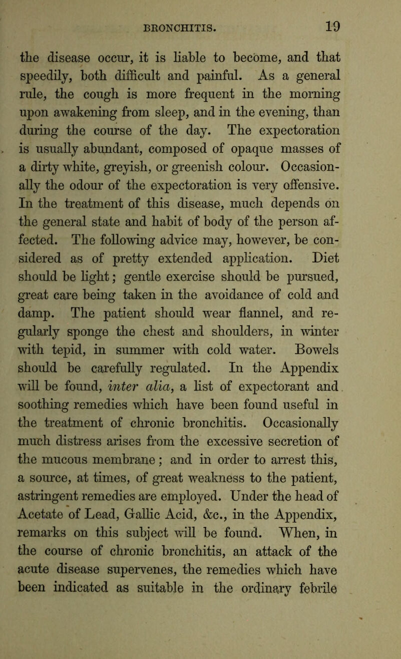 the disease occur, it is liable to become, and that speedily, both difficult and painful. As a general rule, the cough is more frequent in the morning upon awakening from sleep, and in the evening, than during the course of the day. The expectoration is usually abundant, composed of opaque masses of a dirty white, greyish, or greenish colour. Occasion- ally the odour of the expectoration is very offensive. In the treatment of this disease, much depends on the general state and habit of body of the person af- fected. The following advice may, however, be con- sidered as of pretty extended application. Diet should be light; gentle exercise should be pursued, great care being taken in the avoidance of cold and damp. The patient should wear flannel, and re- gularly sponge the chest and shoulders, in winter with tepid, in summer with cold water. Bowels should be carefully regulated. In the Appendix will be found, inter alia, a list of expectorant and soothing remedies which have been found useful in the treatment of chronic bronchitis. Occasionally much distress arises from the excessive secretion of the mucous membrane ; and in order to arrest this, a source, at times, of great weakness to the patient, astringent remedies are employed. Under the head of Acetate of Lead, Gallic Acid, &c., in the Appendix, remarks on this subject will be found. When, in the course of chronic bronchitis, an attack of the acute disease supervenes, the remedies which have been indicated as suitable in the ordinary febrile