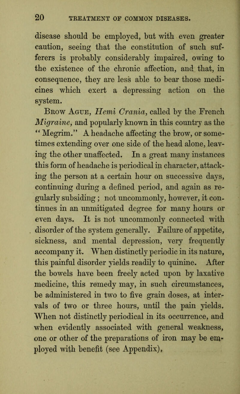 disease should be employed, but with even greater caution, seeing that the constitution of such suf- ferers is probably considerably impaired, owing to the existence of the chronic affection, and that, in consequence, they are less able to hear those medi- cines which exert a depressing action on the system. Brow Ague, Hemi Crania, called by the French Migraine, and popularly known in this country as the “ Megrim.” A headache affecting the brow, or some- times extending over one side of the head alone, leav- ing the other unaffected. In a great many instances this form of headache is periodical in character, attack- ing the person at a certain hour on successive days, continuing during a defined period, and again as re- gularly subsiding; not uncommonly, however, it con- tinues in an unmitigated degree for many hours or even days. It is not uncommonly connected with disorder of the system generally. Failure of appetite, sickness, and mental depression, very frequently accompany it. When distinctly periodic in its nature, this painful disorder yields readily to quinine. After the bowels have been freely acted upon by laxative medicine, this remedy may, in such circumstances, he administered in two to five grain doses, at inter- vals of two or three hours, until the pain yields. When not distinctly periodical in its occurrence, and when evidently associated with general weakness, one or other of the preparations of iron may he em- ployed with benefit (see Appendix),