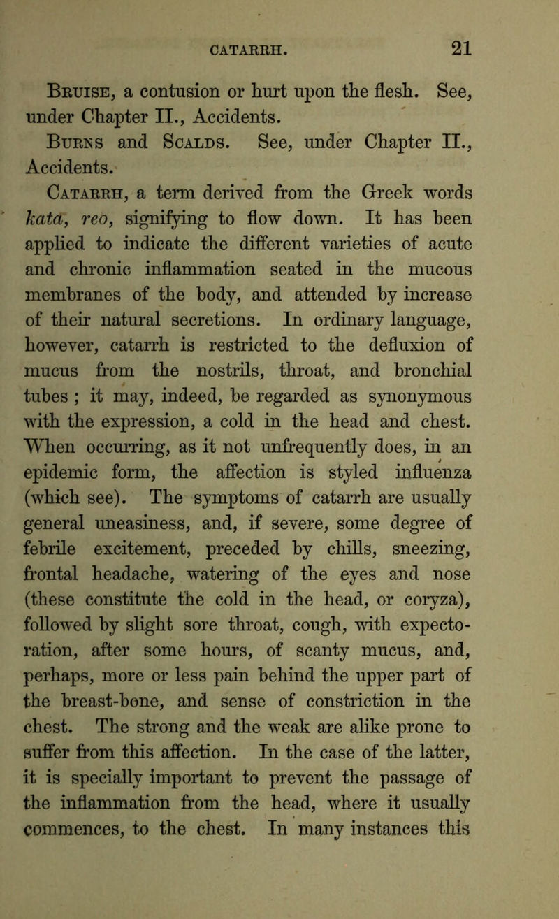 Bruise, a contusion or hurt upon the flesh. See, under Chapter II., Accidents. Burns and Scalds. See, under Chapter II., Accidents. Catarrh, a term derived from the Greek words kata, reo, signifying to flow down. It has been applied to indicate the different varieties of acute and chronic inflammation seated in the mucous membranes of the body, and attended by increase of their natural secretions. In ordinary language, however, catarrh is restricted to the defluxion of mucus from the nostrils, throat, and bronchial tubes ; it may, indeed, he regarded as synonymous with the expression, a cold in the head and chest. When occurring, as it not unfrequently does, in an epidemic form, the affection is styled influenza (which see). The symptoms of catarrh are usually general uneasiness, and, if severe, some degree of febrile excitement, preceded by chills, sneezing, frontal headache, watering of the eyes and nose (these constitute the cold in the head, or coryza), followed by slight sore throat, cough, with expecto- ration, after some hours, of scanty mucus, and, perhaps, more or less pain behind the upper part of the breast-hone, and sense of constriction in the chest. The strong and the weak are alike prone to suffer from this affection. In the case of the latter, it is specially important to prevent the passage of the inflammation from the head, where it usually commences, to the chest. In many instances this