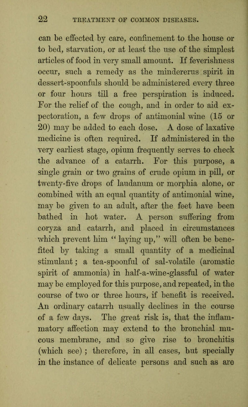 can be effected by care, confinement to the house or to bed, starvation, or at least the use of the simplest articles of food in very small amount. If feverishness occur, such a remedy as the mindererus spirit in dessert-spoonfuls should be administered every three or four hours till a free perspiration is induced. For the relief of the cough, and in order to aid ex- pectoration, a few drops of antimonial wine (15 or 20) may be added to each dose. A dose of laxative medicine is often required. If administered in the very earliest stage, opium frequently serves to check the advance of a catarrh. For this purpose, a single grain or two grains of crude opium in pill, or twenty-five drops of laudanum or morphia alone, or combined with an equal quantity of antimonial wine, may be given to an adult, after the feet have been bathed in hot water. A person suffering from coryza and catarrh, and placed in circumstances which prevent him “ laying up,” will often be bene- fited by taking a small quantity of a medicinal stimulant; a tea-spoonful of sal-volatile (aromatic spirit of ammonia) in half-a-wine-glassful of water may be employed for this purpose, and repeated, in the course of two or three hours, if benefit is received. An ordinary catarrh usually declines in the course of a few days. The great risk is, that the inflam- matory affection may extend to the bronchial mu- cous membrane, and so give rise to bronchitis (which see) ; therefore, in all cases, but specially in the instance of delicate persons and such as are
