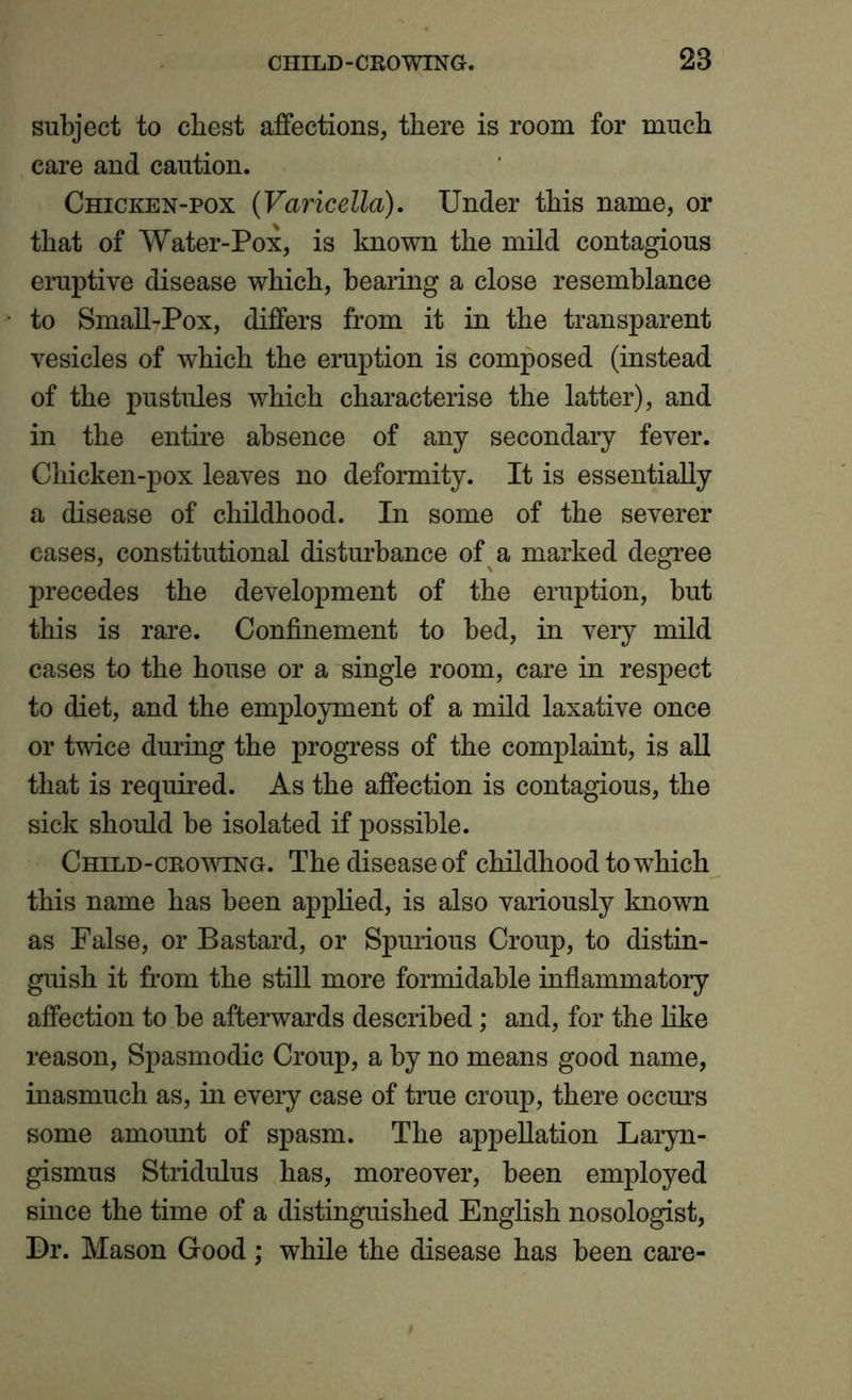 subject to chest affections, there is room for much care and caution. Chicken-pox (Varicella). Under this name, or that of Water-Pox, is known the mild contagious eruptive disease which, bearing a close resemblance to Small-Pox, differs from it in the transparent vesicles of which the eruption is composed (instead of the pustules which characterise the latter), and in the entire absence of any secondary fever. Chicken-pox leaves no deformity. It is essentially a disease of childhood. In some of the severer cases, constitutional disturbance of a marked degree precedes the development of the eruption, but this is rare. Confinement to bed, in very mild cases to the house or a single room, care in respect to diet, and the employment of a mild laxative once or twice during the progress of the complaint, is all that is required. As the affection is contagious, the sick should be isolated if possible. Child-crowing. The disease of childhood to which this name has been applied, is also variously known as False, or Bastard, or Spurious Croup, to distin- guish it from the still more formidable inflammatory affection to be afterwards described; and, for the like reason, Spasmodic Croup, a by no means good name, inasmuch as, in every case of true croup, there occurs some amount of spasm. The appellation Laryn- gismus Stridulus has, moreover, been employed since the time of a distinguished English nosologist, Dr. Mason Good ; while the disease has been care-