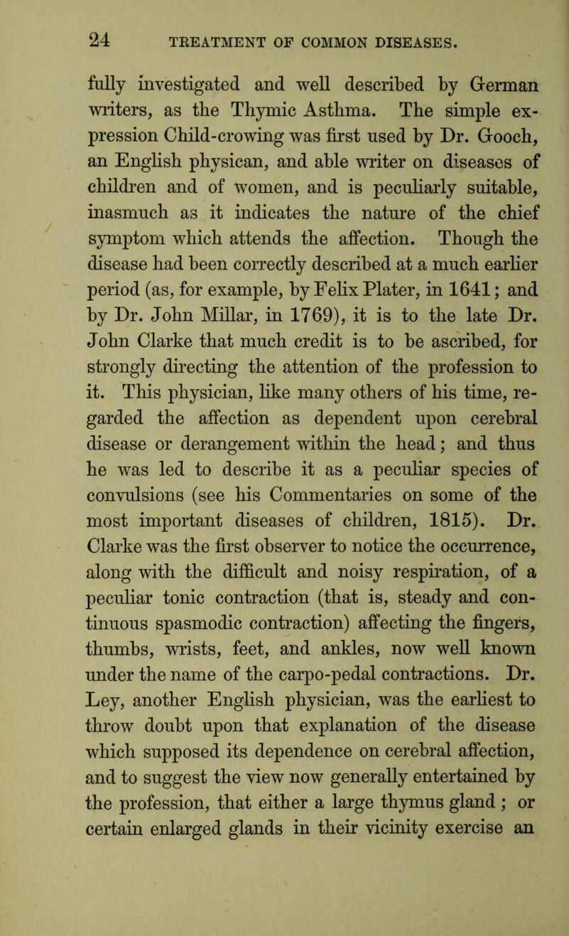 fully investigated and well described by German writers, as the Thymic Asthma. The simple ex- pression Child-crowing was first used by Dr. Gooch, an English physican, and able writer on diseases of children and of women, and is peculiarly suitable, inasmuch as it indicates the nature of the chief symptom which attends the affection. Though the disease had been correctly described at a much earlier period (as, for example, by Felix Plater, in 1641; and by Dr. John Millar, in 1769), it is to the late Dr. John Clarke that much credit is to be ascribed, for strongly directing the attention of the profession to it. This physician, like many others of his time, re- garded the affection as dependent upon cerebral disease or derangement within the head; and thus he was led to describe it as a peculiar species of convulsions (see his Commentaries on some of the most important diseases of children, 1815). Dr. Clarke was the first observer to notice the occurrence, along with the difficult and noisy respiration, of a peculiar tonic contraction (that is, steady and con- tinuous spasmodic contraction) affecting the fingers, thumbs, wrists, feet, and ankles, now well known under the name of the carpo-pedal contractions. Dr. Ley, another English physician, was the earliest to throw doubt upon that explanation of the disease which supposed its dependence on cerebral affection, and to suggest the view now generally entertained by the profession, that either a large thymus gland ; or certain enlarged glands in their vicinity exercise an