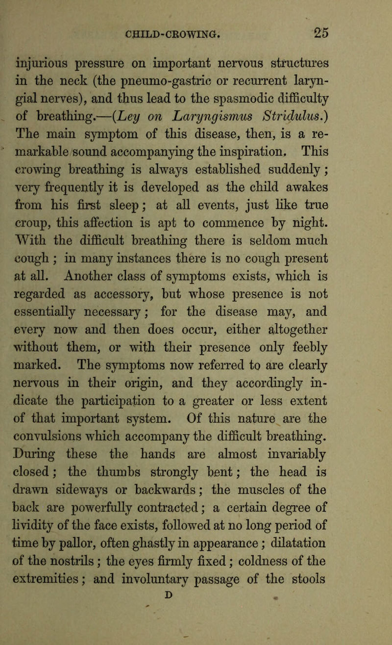 injurious pressure on important nervous structures in the neck (the pneumo-gastric or recurrent laryn- gial nerves), and thus lead to the spasmodic difficulty of breathing.—(Ley on Laryngismus Stridulus.) The main symptom of this disease, then, is a re- markable sound accompanying the inspiration. This crowing breathing is always established suddenly; very frequently it is developed as the child awakes from his first sleep; at all events, just like true croup, this affection is apt to commence by night. With the difficult breathing there is seldom much cough ; in many instances there is no cough present at all. Another class of symptoms exists, which is regarded as accessory, hut whose presence is not essentially necessary; for the disease may, and every now and then does occur, either altogether without them, or with their presence only feebly marked. The symptoms now referred to are clearly nervous in their origin, and they accordingly in- dicate the participation to a greater or less extent of that important system. Of this nature are the convulsions which accompany the difficult breathing. During these the hands are almost invariably closed; the thumbs strongly bent; the head is drawn sideways or backwards; the muscles of the back are powerfully contracted; a certain degree of lividity of the face exists, followed at no long period of time by pallor, often ghastly in appearance; dilatation of the nostrils; the eyes firmly fixed; coldness of the extremities; and involuntary passage of the stools D