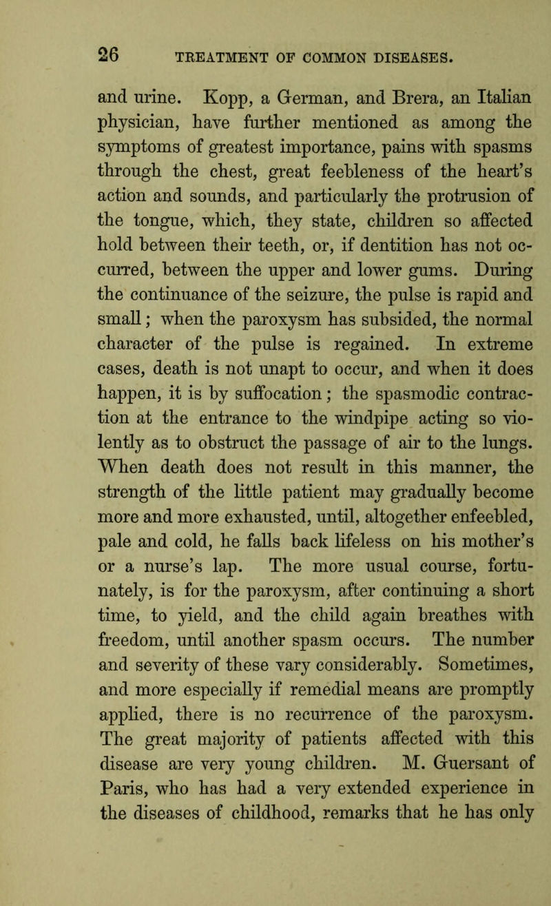 and urine. Kopp, a German, and Brera, an Italian physician, have further mentioned as among the symptoms of greatest importance, pains with spasms through the chest, great feebleness of the heart’s action and sounds, and particularly the protrusion of the tongue, which, they state, children so affected hold between their teeth, or, if dentition has not oc- curred, between the upper and lower gums. During the continuance of the seizure, the pulse is rapid and small; when the paroxysm has subsided, the normal character of the pulse is regained. In extreme cases, death is not unapt to occur, and when it does happen, it is by suffocation; the spasmodic contrac- tion at the entrance to the windpipe acting so vio- lently as to obstruct the passage of air to the lungs. When death does not result in this manner, the strength of the little patient may gradually become more and more exhausted, until, altogether enfeebled, pale and cold, he falls hack lifeless on his mother’s or a nurse’s lap. The more usual course, fortu- nately, is for the paroxysm, after continuing a short time, to yield, and the child again breathes with freedom, until another spasm occurs. The number and severity of these vary considerably. Sometimes, and more especially if remedial means are promptly applied, there is no recurrence of the paroxysm. The great majority of patients affected with this disease are very young children. M. Guersant of Paris, who has had a very extended experience in the diseases of childhood, remarks that he has only