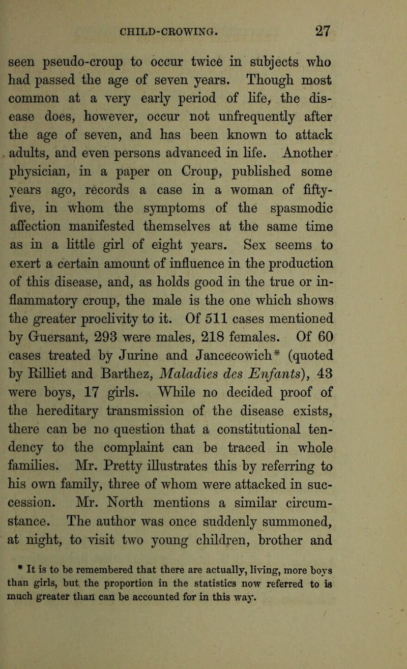 seen pseudo-croup to occur twice in subjects who had passed the age of seven years. Though most common at a very early period of life, the dis- ease does, however, occur not unfrequently after the age of seven, and has been known to attack adults, and even persons advanced in life. Another physician, in a paper on Croup, published some years ago, records a case in a woman of fifty- five, in whom the symptoms of the spasmodic affection manifested themselves at the same time as in a little girl of eight years. Sex seems to exert a certain amount of influence in the production of this disease, and, as holds good in the true or in- flammatory croup, the male is the one which shows the greater proclivity to it. Of 511 cases mentioned by Guersant, 298 we^re males, 218 females. Of 60 cases treated by Jurine and Jancecowich* (quoted by Rilliet and Barthez, Maladies des Enfants), 43 were boys, 17 girls. While no decided proof of the hereditary transmission of the disease exists, there can be no question that a constitutional ten- dency to the complaint can be traced in whole families. Mr. Pretty illustrates this by referring to his own family, three of whom were attacked in suc- cession. Mr. North mentions a similar circum- stance. The author was once suddenly summoned, at night, to visit two young children, brother and * It is to be remembered that there are actually, living, more boys than girls, but. the proportion in the statistics now referred to is much greater than can be accounted for in this way.