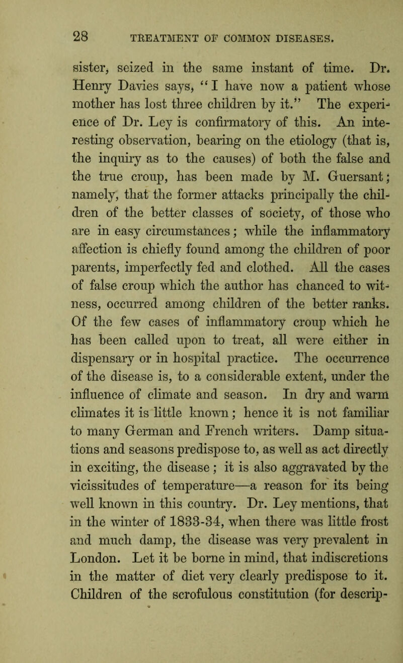 sister, seized in the same instant of time. Dr. Henry Davies says, “I have now a patient whose mother has lost three children by it.” The experi- ence of Dr. Ley is confirmatory of this. An inte- resting observation, hearing on the etiology (that is, the inquiry as to the causes) of both the false and the true croup, has been made by M. Guersant; namely, that the former attacks principally the chil- dren of the better classes of society, of those who are in easy circumstances; while the inflammatory affection is chiefly found among the children of poor parents, imperfectly fed and clothed. All the cases of false croup which the author has chanced to wit- ness, occurred among children of the better ranks. Of the few cases of inflammatory croup which he has been called upon to treat, all were either in dispensary or in hospital practice. The occurrence of the disease is, to a considerable extent, under the influence of climate and season. In dry and warm climates it is little known; hence it is not familiar to many German and French miters. Damp situa- tions and seasons predispose to, as well as act directly in exciting, the disease; it is also aggravated by the vicissitudes of temperature—a reason for its being well known in this country. Dr. Ley mentions, that in the winter of 1888-34, when there was little frost and much damp, the disease was very prevalent in London. Let it be borne in mind, that indiscretions in the matter of diet very clearly predispose to it. Children of the scrofulous constitution (for descrip-