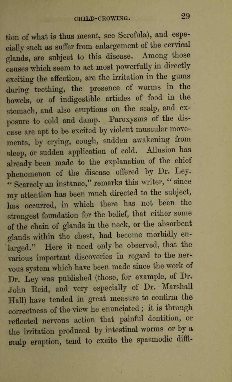 tion of what is thus meant, see Scrofula), and espe- cially such as suffer from enlargement of the cervical glands, are subject to this disease. Among those causes which seem to act most powerfully in directly exciting the affection, are the irritation in the gums during teething, the presence of worms in the bowels, or of indigestible articles of food in the stomach, and also eruptions on the scalp, and ex- posure to cold and damp. Paroxysms of the dis- ease are apt to be excited by violent muscular move- ments, by crying, cough, sudden awakening from sleep, or sudden application of cold. Allusion has already been made to the explanation of the chief phenomenon of the disease offered by Dr. Ley. “ Scarcely an instance,” remarks this writer, “ since my attention has been much directed to the subject, has occurred, in which there has not been the strongest foundation for the belief, that either some of the chain of glands in the neck, or the absorbent glands within the chest, had become morbidly en- larged.” Here it need only be observed, that the various important discoveries in regard to the ner- vous system which have been made since the work of Dr. Ley was published (those, for example, of Dr. John Beid, and very especially of Dr. Marshall Hall) have tended in great measure to confirm the correctness of the view he enunciated; it is through reflected nervous action that painful dentition, or the irritation produced by intestinal worms or by a scalp eruption, tend to excite the spasmodic diffi-