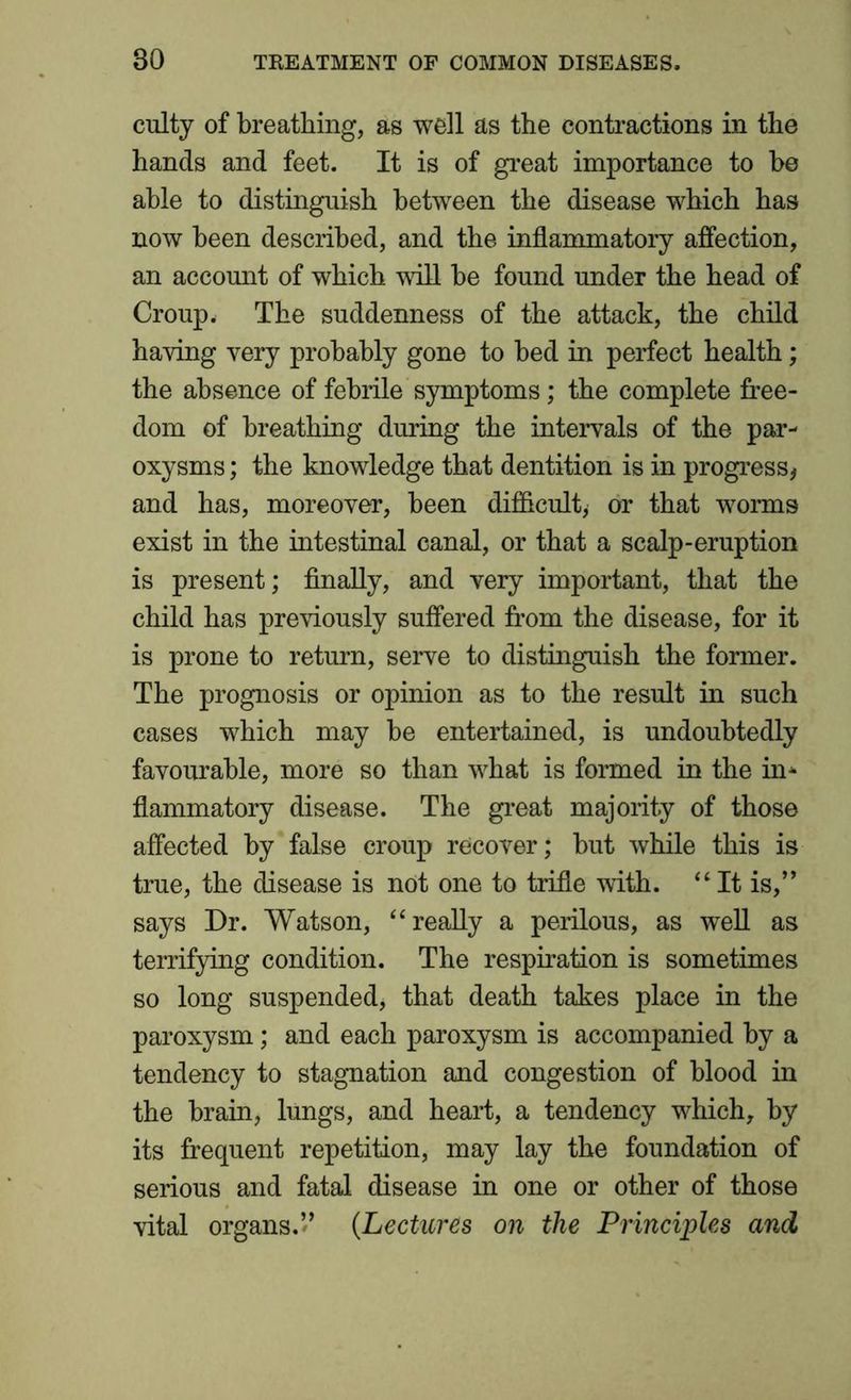 culty of breathing, as well as the contractions in the hands and feet. It is of great importance to be able to distinguish between the disease which has now been described, and the inflammatory affection, an account of which will be found under the head of Croup * The suddenness of the attack, the child having very probably gone to bed in perfect health; the absence of febrile symptoms; the complete free- dom of breathing during the intervals of the par- oxysms ; the knowledge that dentition is in progress, and has, moreover, been difficult, or that worms exist in the intestinal canal, or that a scalp-eruption is present; finally, and very important, that the child has previously suffered from the disease, for it is prone to return, serve to distinguish the former. The prognosis or opinion as to the result in such cases which may be entertained, is undoubtedly favourable, more so than what is formed in the in- flammatory disease. The great majority of those affected by false croup recover; but while this is true, the disease is not one to trifle with. “It is,” says Dr. Watson, “really a perilous, as well as terrifying condition. The respiration is sometimes so long suspended, that death takes place in the paroxysm; and each paroxysm is accompanied by a tendency to stagnation and congestion of blood in the brain, lungs, and heart, a tendency which, by its frequent repetition, may lay the foundation of serious and fatal disease in one or other of those vital organs.” (Lectures on the Principles and