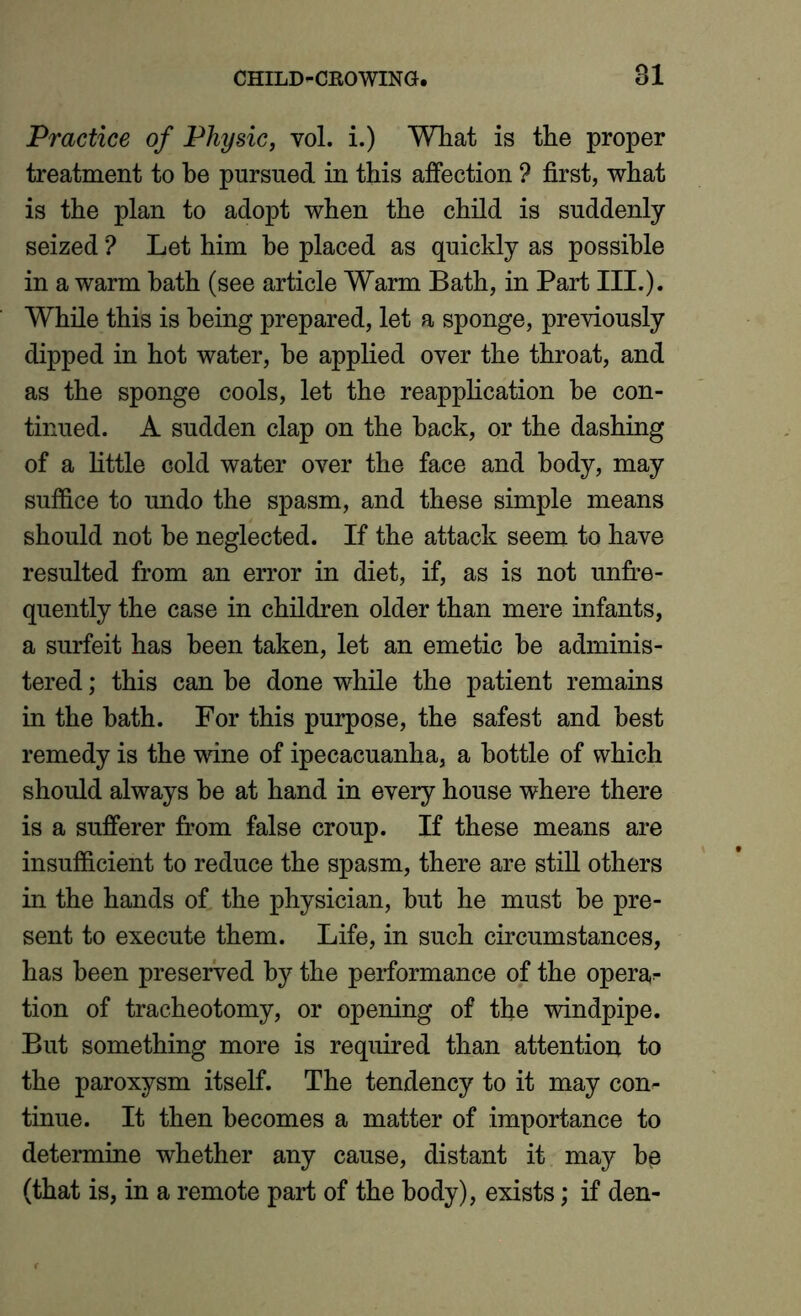 Practice of Physic, vol. i.) What is the proper treatment to he pursued in this affection ? first, what is the plan to adopt when the child is suddenly- seized ? Let him he placed as quickly as possible in a warm hath (see article Warm Bath, in Part III.). While this is being prepared, let a sponge, previously dipped in hot water, he applied over the throat, and as the sponge cools, let the reapplication he con- tinued. A sudden clap on the hack, or the dashing of a little cold water over the face and body, may suffice to undo the spasm, and these simple means should not he neglected. If the attack seem to have resulted from an error in diet, if, as is not unfre- quently the case in children older than mere infants, a surfeit has been taken, let an emetic he adminis- tered ; this can be done while the patient remains in the hath. For this purpose, the safest and best remedy is the wine of ipecacuanha, a bottle of which should always he at hand in every house where there is a sufferer from false croup. If these means are insufficient to reduce the spasm, there are still others in the hands of the physician, hut he must he pre- sent to execute them. Life, in such circumstances, has been preserved by the performance of the opera- tion of tracheotomy, or opening of the windpipe. But something more is required than attention to the paroxysm itself. The tendency to it may con- tinue. It then becomes a matter of importance to determine whether any cause, distant it may be (that is, in a remote part of the body), exists; if den-