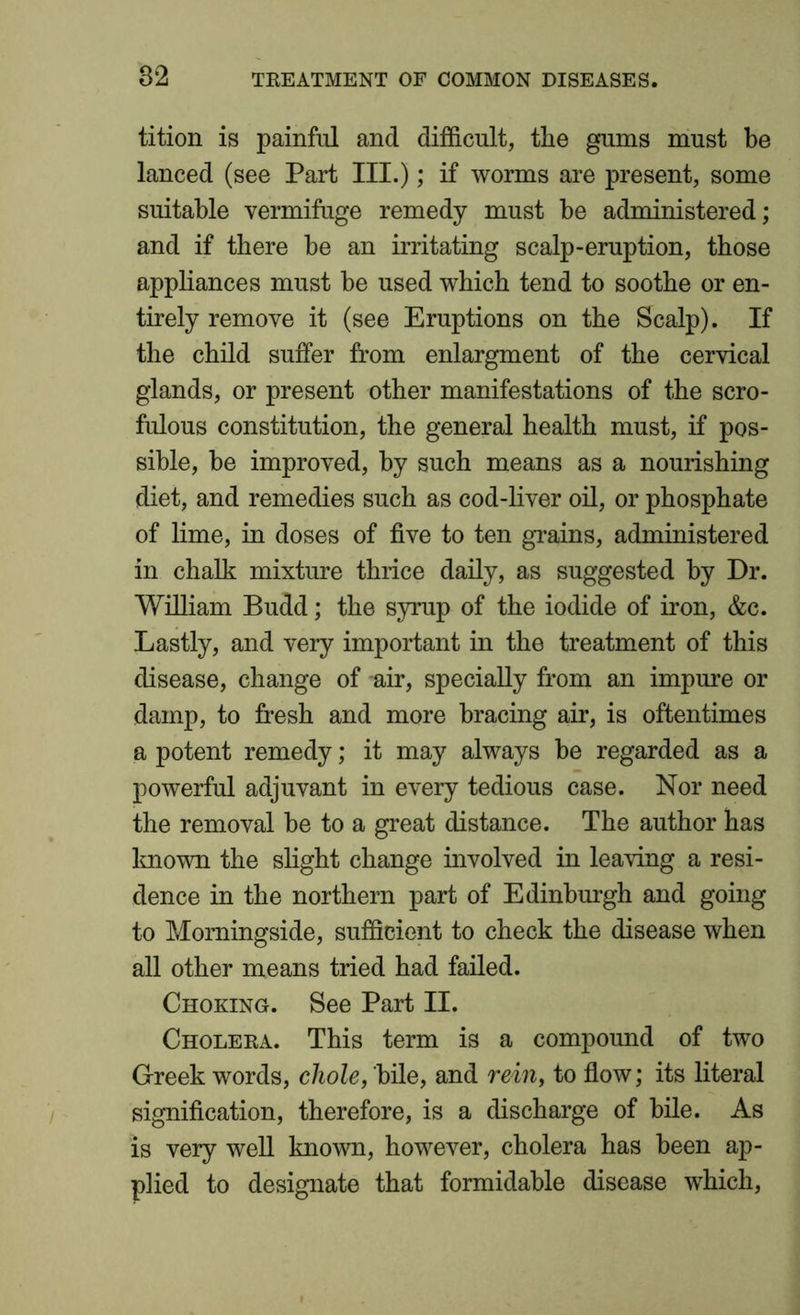tition is painful and difficult, the gums must be lanced (see Part III.); if worms are present, some suitable vermifuge remedy must be administered; and if there be an irritating scalp-eruption, those appliances must be used which tend to soothe or en- tirely remove it (see Eruptions on the Scalp). If the child suffer from enlargment of the cervical glands, or present other manifestations of the scro- fulous constitution, the general health must, if pos- sible, be improved, by such means as a nourishing diet, and remedies such as cod-liver oil, or phosphate of lime, in doses of five to ten grains, administered in chalk mixture thrice daily, as suggested by Dr. William Budd; the syrup of the iodide of iron, &c. Lastly, and very important in the treatment of this disease, change of air, specially from an impure or damp, to fresh and more bracing air, is oftentimes a potent remedy; it may always be regarded as a powerful adjuvant in every tedious case. Nor need the removal be to a great distance. The author has known the slight change involved in leaving a resi- dence in the northern part of Edinburgh and going to Morningside, sufficient to check the disease when all other means tried had failed. Choking. See Part II. Cholera. This term is a compound of two Greek words, chole, bile, and rein, to flow; its literal signification, therefore, is a discharge of bile. As is very well known, however, cholera has been ap- plied to designate that formidable disease which,