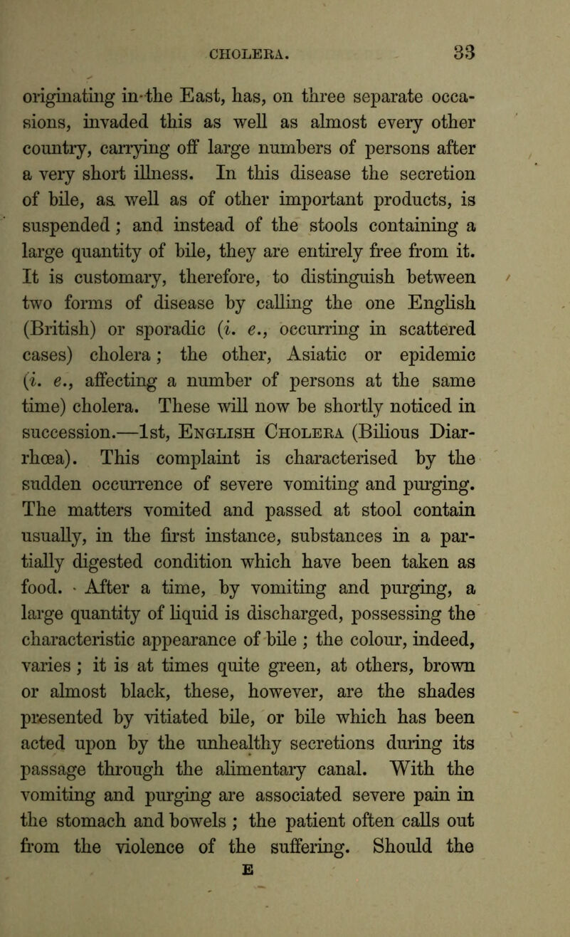 originating in-the East, has, on three separate occa- sions, invaded this as well as almost every other country, carrying off large numbers of persons after a very short illness. In this disease the secretion of bile, as. well as of other important products, is suspended; and instead of the stools containing a large quantity of bile, they are entirely free from it. It is customary, therefore, to distinguish between two forms of disease by calling the one English (British) or sporadic (i. e., occurring in scattered cases) cholera; the other, Asiatic or epidemic (ii. e., affecting a number of persons at the same time) cholera. These will now be shortly noticed in succession.—1st, English Cholera (Bilious Diar- rhoea). This complaint is characterised by the sudden occurrence of severe vomiting and purging. The matters vomited and passed at stool contain usually, in the first instance, substances in a par- tially digested condition which have been taken as food. • After a time, by vomiting and purging, a large quantity of liquid is discharged, possessing the characteristic appearance of bile ; the colour, indeed, varies; it is at times quite green, at others, brown or almost black, these, however, are the shades presented by vitiated bile, or bile which has been acted upon by the unhealthy secretions during its passage through the alimentary canal. With the vomiting and purging are associated severe pain in the stomach and bowels ; the patient often calls out from the violence of the suffering. Should the E