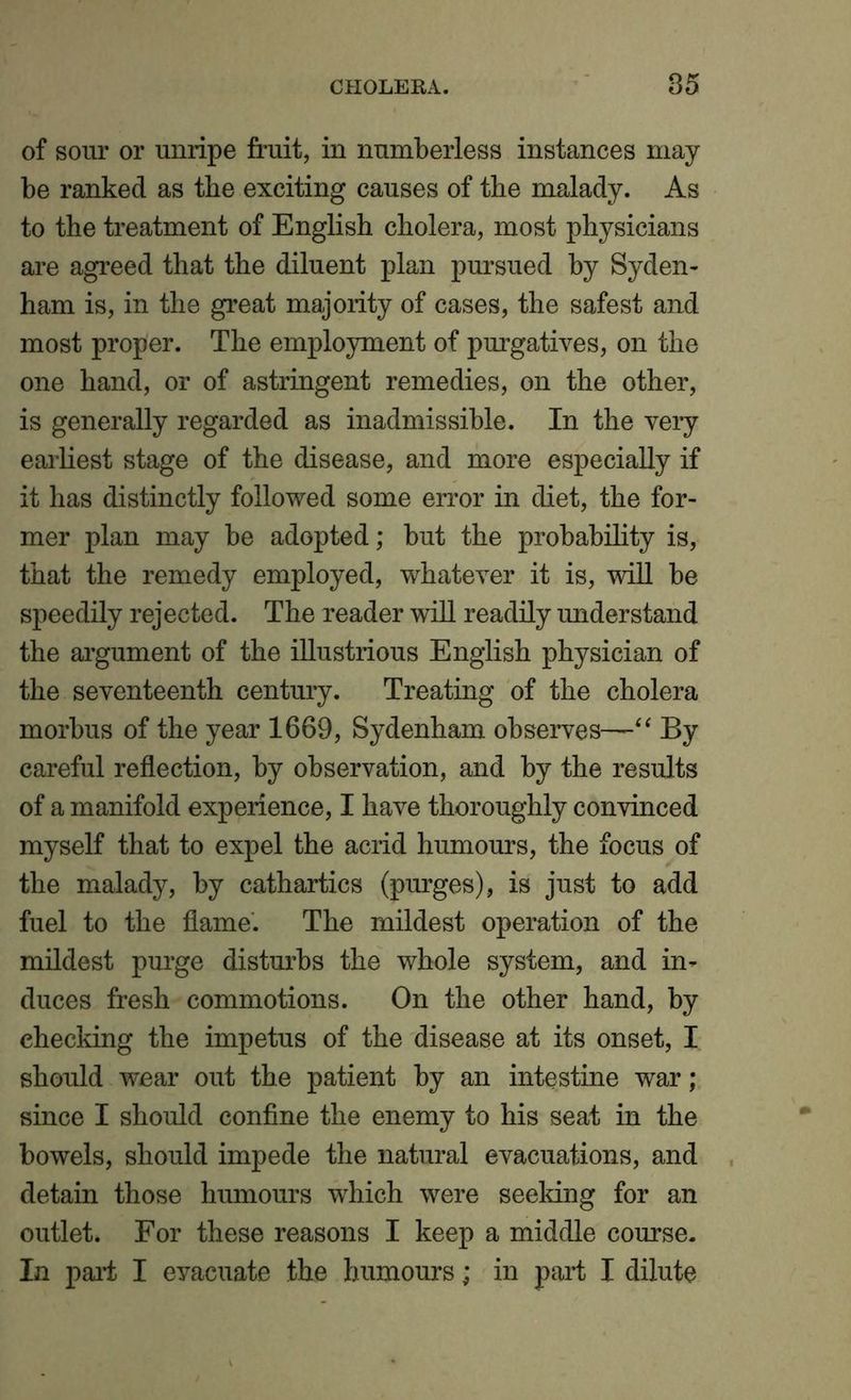 of sour or unripe fruit, in numberless instances may be ranked as the exciting causes of the malady. As to the treatment of English cholera, most physicians are agreed that the diluent plan pursued by Syden- ham is, in the great majority of cases, the safest and most proper. The employment of purgatives, on the one hand, or of astringent remedies, on the other, is generally regarded as inadmissible. In the very earliest stage of the disease, and more especially if it has distinctly followed some error in diet, the for- mer plan may be adopted; but the probability is, that the remedy employed, whatever it is, will be speedily rejected. The reader will readily understand the argument of the illustrious English physician of the seventeenth century. Treating of the cholera morbus of the year 1669, Sydenham observes—“ By careful reflection, by observation, and by the results of a manifold experience, I have thoroughly convinced myself that to expel the acrid humours, the focus of the malady, by cathartics (purges), is just to add fuel to the flame. The mildest operation of the mildest purge disturbs the whole system, and in- duces fresh commotions. On the other hand, by checking the impetus of the disease at its onset, I should wear out the patient by an intestine war; since I should confine the enemy to his seat in the bowels, should impede the natural evacuations, and detain those humours which were seeking for an outlet. For these reasons I keep a middle course. In pail I eyacuate the humours; in part I dilute