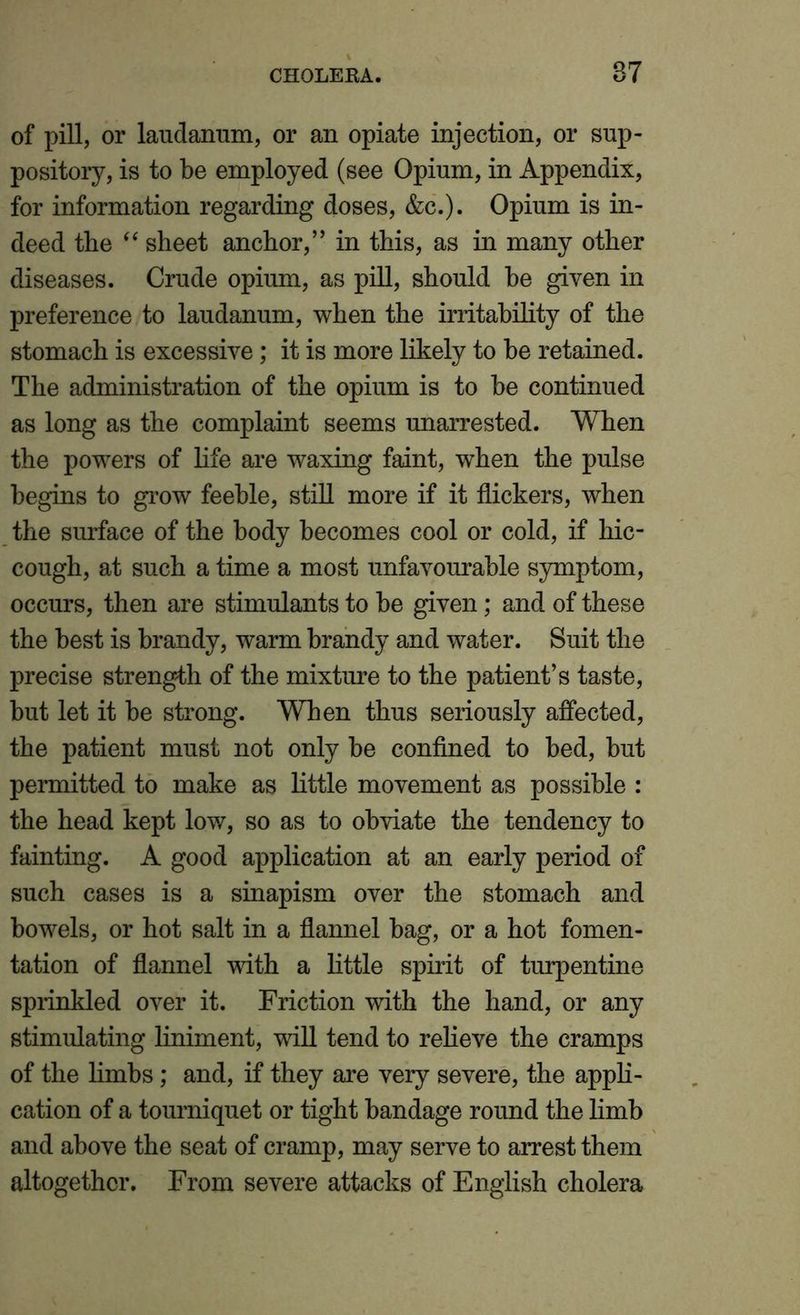 of pill, or laudanum, or an opiate injection, or sup- pository, is to be employed (see Opium, in Appendix, for information regarding doses, &c.). Opium is in- deed the “ sheet anchor,” in this, as in many other diseases. Crude opium, as pill, should he given in preference to laudanum, when the irritability of the stomach is excessive; it is more likely to he retained. The administration of the opium is to he continued as long as the complaint seems unarrested. When the powers of life are waxing faint, when the pulse begins to grow feeble, still more if it flickers, when the surface of the body becomes cool or cold, if hic- cough, at such a time a most unfavourable symptom, occurs, then are stimulants to be given; and of these the best is brandy, warm brandy and water. Suit the precise strength of the mixture to the patient’s taste, but let it be strong. When thus seriously affected, the patient must not only be confined to bed, but permitted to make as little movement as possible : the head kept low, so as to obviate the tendency to fainting. A good application at an early period of such cases is a sinapism over the stomach and bowels, or hot salt in a flannel bag, or a hot fomen- tation of flannel with a little spirit of turpentine sprinkled over it. Friction with the hand, or any stimulating liniment, will tend to relieve the cramps of the limbs; and, if they are very severe, the appli- cation of a tourniquet or tight bandage round the limb and above the seat of cramp, may serve to arrest them altogether. From severe attacks of English cholera