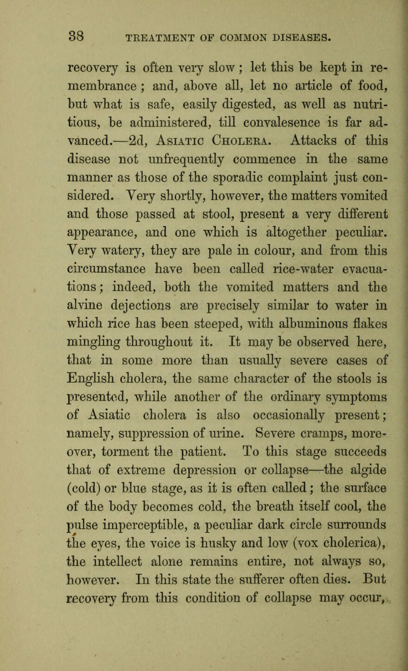 recovery is often very slow ; let this be kept in re- membrance ; and, above all, let no article of food, but wbat is safe, easily digested, as well as nutri- tious, be administered, till convalesence is far ad- vanced.—2d, Asiatic Cholera. Attacks of this disease not unfrequently commence in the same manner as those of the sporadic complaint just con- sidered. Very shortly, however, the matters vomited and those passed at stool, present a very different appearance, and one which is altogether peculiar. Very watery, they are pale in colour, and from this circumstance have been called rice-water evacua- tions ; indeed, both the vomited matters and the alvine dejections are precisely similar to water in which rice has been steeped, with albuminous flakes mingling throughout it. It may be observed here, that in some more than usually severe cases of English cholera, the same character of the stools is presented, while another of the ordinary symptoms of Asiatic cholera is also occasionally present; namely, suppression of urine. Severe cramps, more- over, torment the patient. To this stage succeeds that of extreme depression or collapse—the algide (cold) or blue stage, as it is often called; the surface of the body becomes cold, the breath itself cool, the pulse imperceptible, a peculiar dark circle surrounds the eyes, the voice is husky and low (vox cholerica), the intellect alone remains entire, not always so, however. In this state the sufferer often dies. But recovery from this condition of collapse may occur,