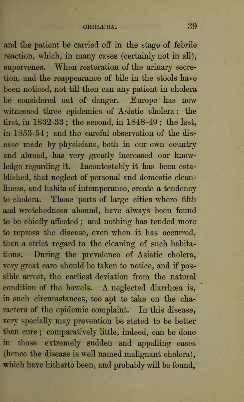 and the patient be carried off in the stage of febrile reaction, which, in many cases (certainly not in all), supervenes. When restoration of the urinary secre- tion, and the reappearance of bile in the stools have been noticed, not till then can any patient in cholera be considered out of danger. Europe has now witnessed three epidemics of Asiatic cholera: the first, in 1832-88 ; the second, in 1848-49 ; the last, in 1853-54; and the careful observation of the dis- ease made by physicians, both in our own country and abroad, has very greatly increased our know- ledge regarding it. Incontestably it has been esta- blished, that neglect of personal and domestic clean- liness, and habits of intemperance, create a tendency to cholera. Those parts of large cities where filth and wretchedness abound, have always been found to be chiefly affected; and nothing has tended more to repress the disease, even when it has occurred, than a strict regard to the cleaning of such habita- tions. During the prevalence of Asiatic cholera, very great care should he taken to notice, and if pos- sible arrest, the earliest deviation from the natural condition of the bowels. A neglected diarrhoea is, in such circumstances, too apt to take on the cha- racters of the epidemic complaint. In this disease, very specially may prevention he stated to be better than cure; comparatively little, indeed, can be done in those extremely sudden and appalling cases (hence the disease is well named malignant cholera), which have hitherto been, and probably will be found,