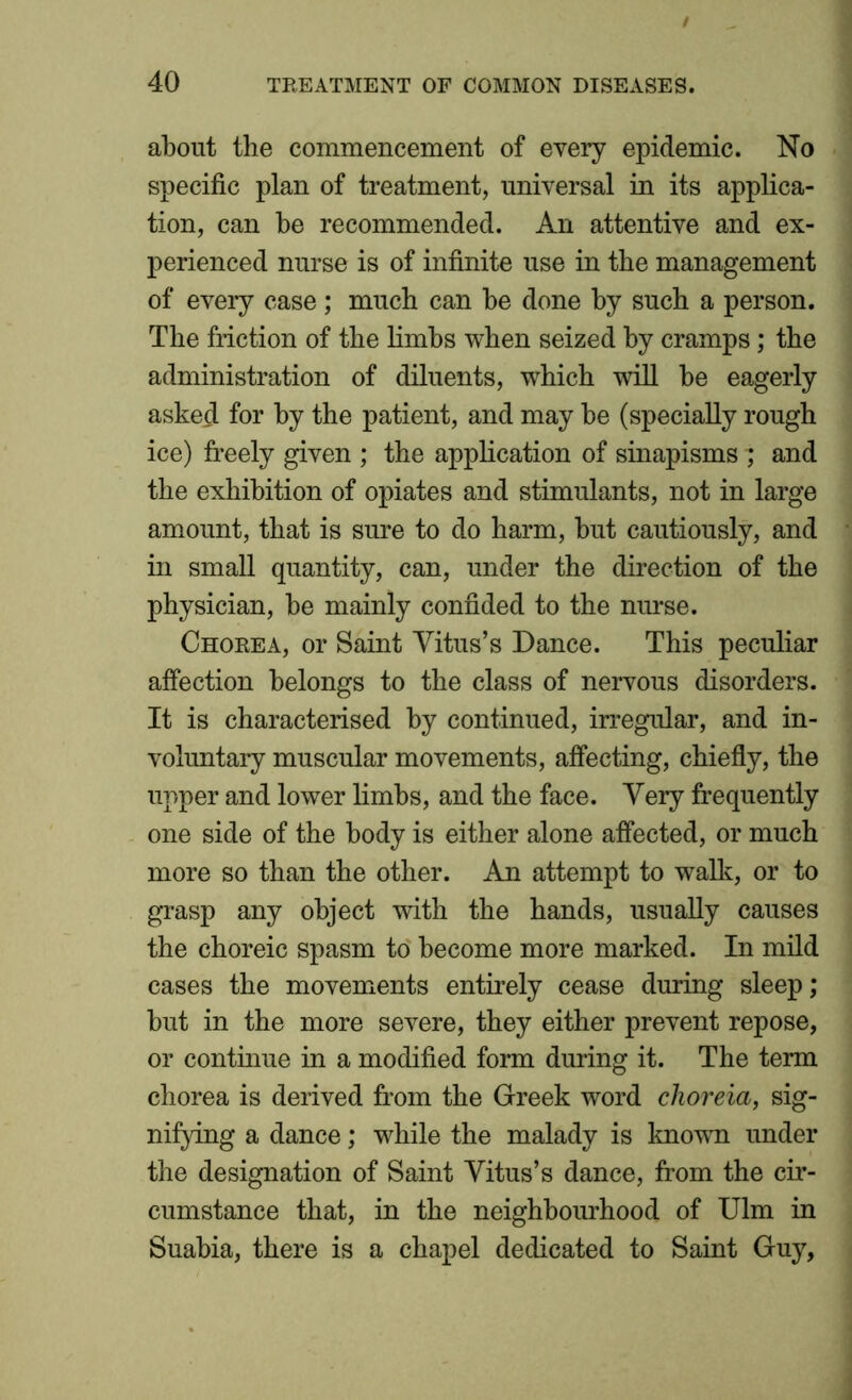 about the commencement of every epidemic. No specific plan of treatment, universal in its applica- tion, can be recommended. An attentive and ex- perienced nurse is of infinite use in the management of every case; much can be done by such a person. The friction of the limbs when seized by cramps; the administration of diluents, which will be eagerly asked for by the patient, and may be (specially rough ice) freely given ; the application of sinapisms ; and the exhibition of opiates and stimulants, not in large amount, that is sure to do harm, but cautiously, and in small quantity, can, under the direction of the physician, be mainly confided to the nurse. Chorea, or Saint Vitus’s Dance. This peculiar affection belongs to the class of nervous disorders. It is characterised by continued, irregular, and in- voluntary muscular movements, affecting, chiefly, the upper and lower limbs, and the face. Very frequently one side of the body is either alone affected, or much more so than the other. An attempt to walk, or to grasp any object with the hands, usually causes the choreic spasm to become more marked. In mild cases the movements entirely cease during sleep; but in the more severe, they either prevent repose, or continue in a modified form during it. The term chorea is derived from the Greek word choreia, sig- nifying a dance; while the malady is known under the designation of Saint Vitus’s dance, from the cir- cumstance that, in the neighbourhood of Ulm in Suabia, there is a chapel dedicated to Saint Guy,