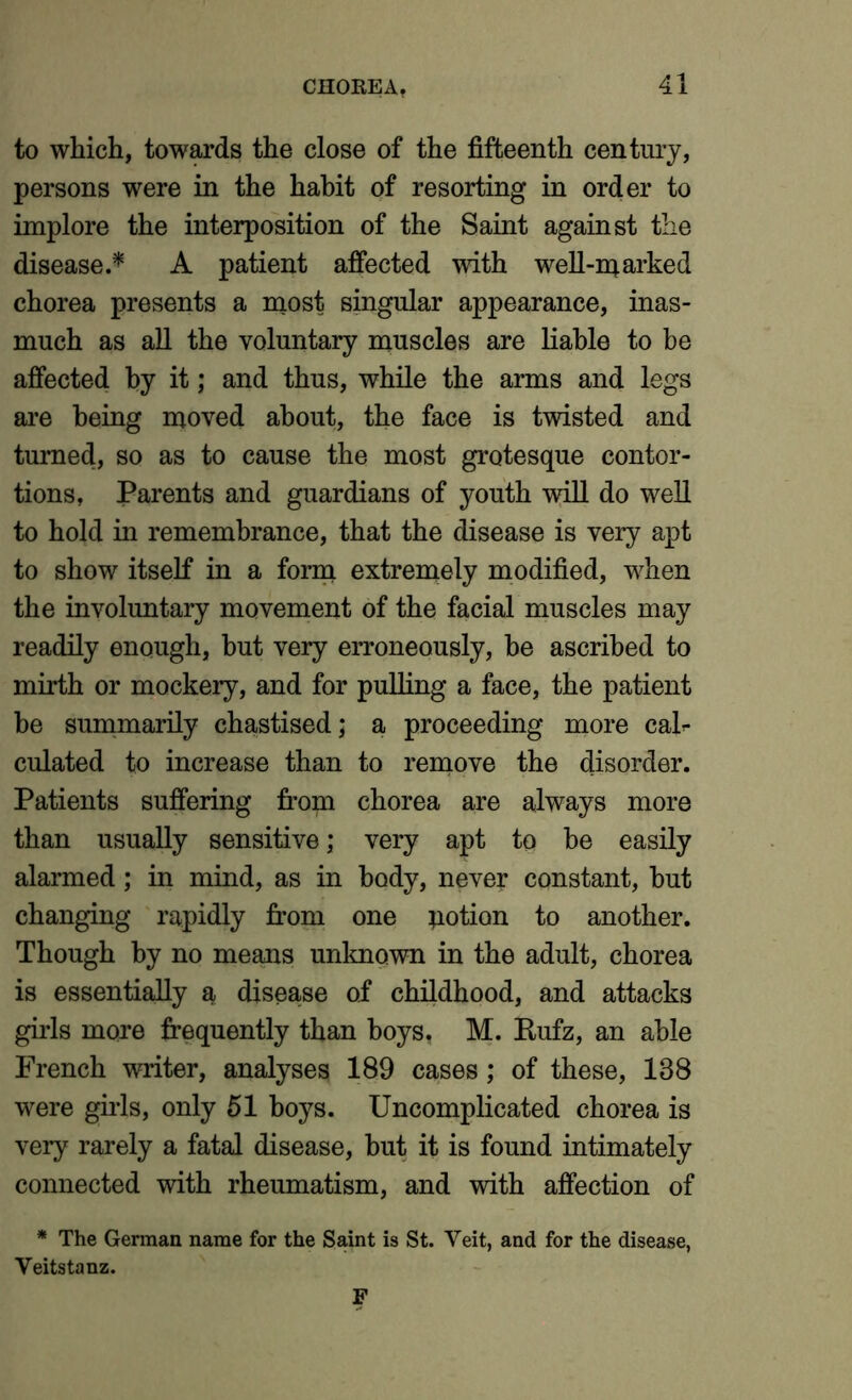 to which, towards the close of the fifteenth century, persons were in the habit of resorting in order to implore the interposition of the Saint against the disease.* A patient affected with well-marked chorea presents a most singular appearance, inas- much as all the voluntary muscles are liable to be affected by it; and thus, while the arms and legs are being moved about, the face is twisted and turned, so as to cause the most grotesque contor- tions, Parents and guardians of youth will do well to hold in remembrance, that the disease is very apt to show itself in a form extremely modified, when the involuntary movement of the facial muscles may readily enough, hut very erroneously, be ascribed to mirth or mockery, and for pulling a face, the patient be summarily chastised; a proceeding more cah culated to increase than to remove the disorder. Patients suffering from chorea are always more than usually sensitive; very apt to be easily alarmed; in mind, as in body, never constant, hut changing rapidly from one potion to another. Though by no means unknown in the adult, chorea is essentially a disease of childhood, and attacks girls more frequently than boys. M. Rufz, an able French writer, analyses 189 cases; of these, 188 were girls, only 51 boys. Uncomplicated chorea is very rarely a fatal disease, but it is found intimately connected with rheumatism, and with affection of * The German name for the Saint is St. Veit, and for the disease, Veitstanz.
