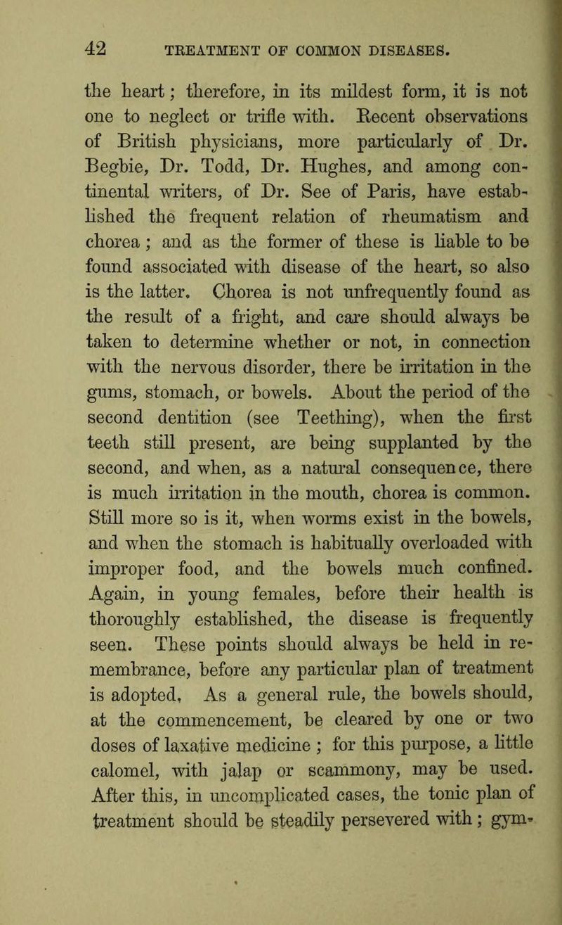 the heart; therefore, in its mildest form, it is not one to neglect or trifle with. Recent observations of British physicians, more particularly of Dr. Begbie, Dr. Todd, Dr. Hughes, and among con- tinental writers, of Dr. See of Paris, have estate lished the frequent relation of rheumatism and chorea; and as the former of these is liable to be found associated with disease of the heart, so also is the latter. Chorea is not unfrequently found as the result of a fright, and care should always be taken to determine whether or not, in connection with the nervous disorder, there be irritation in the gums, stomach, or bowels. About the period of the second dentition (see Teething), when the first teeth still present, are being supplanted by the second, and when, as a natural consequence, there is much irritation in the mouth, chorea is common. Still more so is it, when worms exist in the bowels, and when the stomach is habitually overloaded with improper food, and the bowels much confined. Again, in young females, before their health is thoroughly established, the disease is frequently seen. These points should always be held in re- membrance, before any particular plan of treatment is adopted, As a general rule, the bowels should, at the commencement, be cleared by one or two doses of laxative medicine ; for this purpose, a little calomel, with jalap or scammony, may be used. After this, in uncomplicated cases, the tonic plan of treatment should be steadily persevered with; gym-