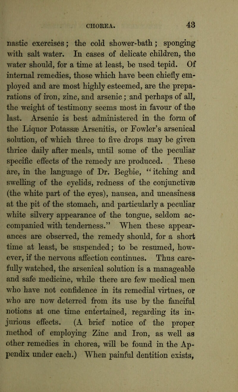 nastic exercises; the cold shower-bath; sponging with salt water. In cases of delicate children, the water should, for a time at least, be used tepid. Of internal remedies, those which have been chiefly em- ployed and are most highly esteemed, are the prepa- rations of iron, zinc, and arsenic; and perhaps of all, the weight of testimony seems most in favour of the last. Arsenic is best administered in the form of the Liquor Potassse Arsenitis, or Fowler’s arsenical solution, of which three to five drops may be given thrice daily after meals, until some of the peculiar specific effects of the remedy are produced. These are, in the language of Dr. Begbie, “ itching and swelling of the eyelids, redness of the conjunctive (the white part of the eyes), nausea, and uneasiness at the pit of the stomach, and particularly a peculiar white silvery appearance of the tongue, seldom ac- companied with tenderness.” When these appear- ances are observed, the remedy should, for a short time at least, be suspended; to be resumed, how- ever, if the nervous affection continues. Thus care- fully watched, the arsenical solution is a manageable and safe medicine, while there are few medical men who have not confidence in its remedial virtues, or who are now deterred from its use by the fanciful notions at one time entertained, regarding its in- jurious effects. (A brief notice of the proper method of employing Zinc and Iron, as well as other remedies in chorea, will be found in the Ap- pendix under each.) When painful dentition exists,