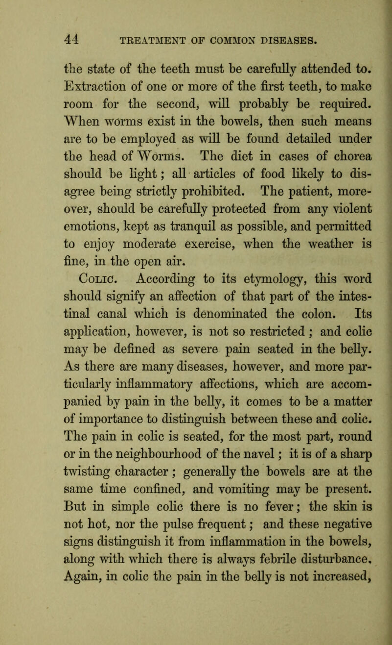 the state of the teeth must be carefully attended to. Extraction of one or more of the first teeth, to make room for the second, will probably be required. When worms exist in the bowels, then such means are to be employed as will be found detailed under the head of Worms. The diet in cases of chorea should be light; all articles of food likely to dis- agree being strictly prohibited. The patient, more- over, should be carefully protected from any violent emotions, kept as tranquil as possible, and permitted to enjoy moderate exercise, when the weather is fine, in the open air. Colic. According to its etymology, this word should signify an affection of that part of the intes- tinal canal which is denominated the colon. Its application, however, is not so restricted ; and colic may be defined as severe pain seated in the belly. As there are many diseases, however, and more par- ticularly inflammatory affections, which are accom- panied by pain in the belly, it comes to be a matter of importance to distinguish between these and colic. The pain in colic is seated, for the most part, round or in the neighbourhood of the navel ,* it is of a sharp twisting character ; generally the bowels are at the same time confined, and vomiting may be present. But in simple colic there is no fever; the skin is not hot, nor the pulse frequent; and these negative signs distinguish it from inflammation in the bowels, along with which there is always febrile disturbance. Again, in colic the pain in the belly is not increased,