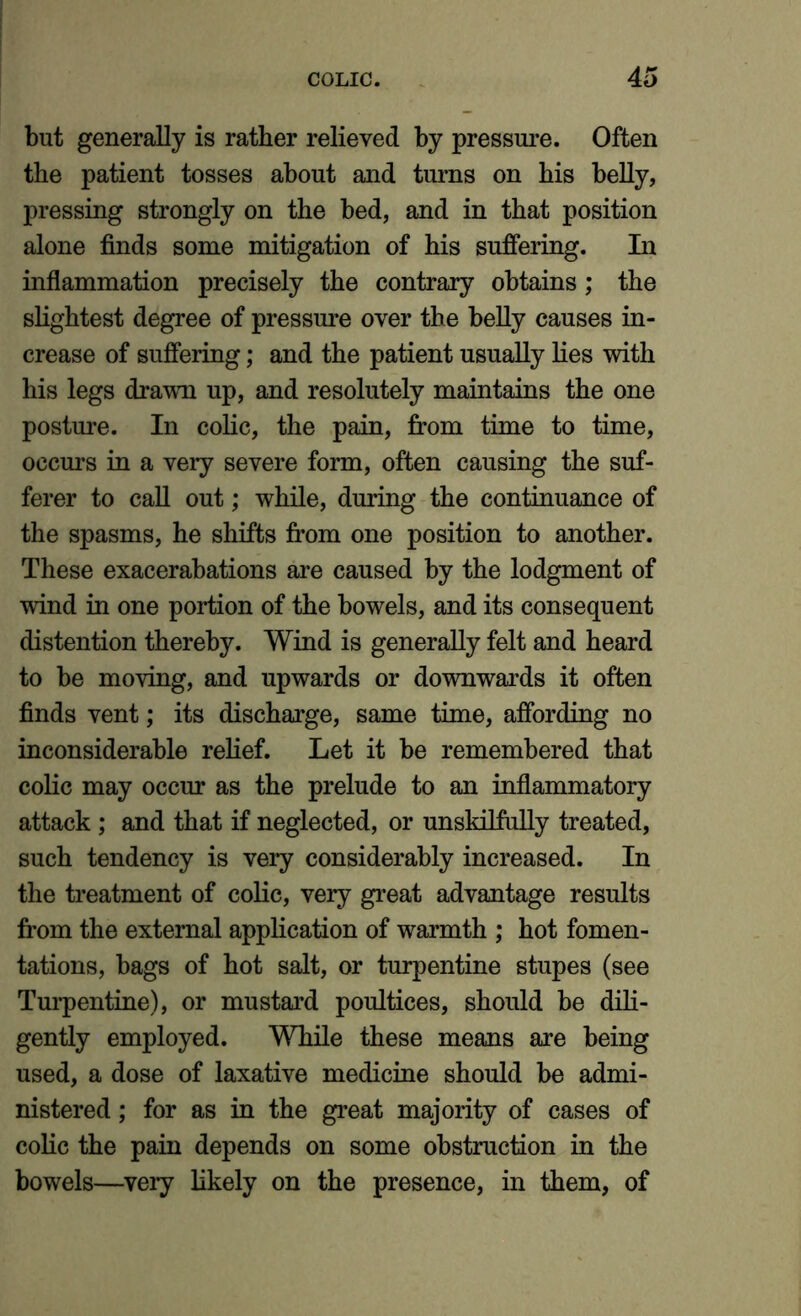 but generally is rather relieved by pressure. Often the patient tosses about and turns on his belly, pressing strongly on the bed, and in that position alone finds some mitigation of his suffering. In inflammation precisely the contrary obtains; the slightest degree of pressure over the belly causes in- crease of suffering; and the patient usually lies with his legs drawn up, and resolutely maintains the one posture. In colic, the pain, from time to time, occurs in a very severe form, often causing the suf- ferer to call out; while, during the continuance of the spasms, he shifts from one position to another. These exacerabations are caused by the lodgment of wind in one portion of the bowels, and its consequent distention thereby. Wind is generally felt and heard to be moving, and upwards or downwards it often finds vent; its discharge, same time, affording no inconsiderable relief. Let it be remembered that colic may occur as the prelude to an inflammatory attack ; and that if neglected, or unskilfully treated, such tendency is very considerably increased. In the treatment of colic, very great advantage results from the external application of warmth ; hot fomen- tations, bags of hot salt, or turpentine stupes (see Turpentine), or mustard poultices, should be dili- gently employed. While these means are being used, a dose of laxative medicine should be admi- nistered ; for as in the great majority of cases of colic the pain depends on some obstruction in the bowels—very likely on the presence, in them, of