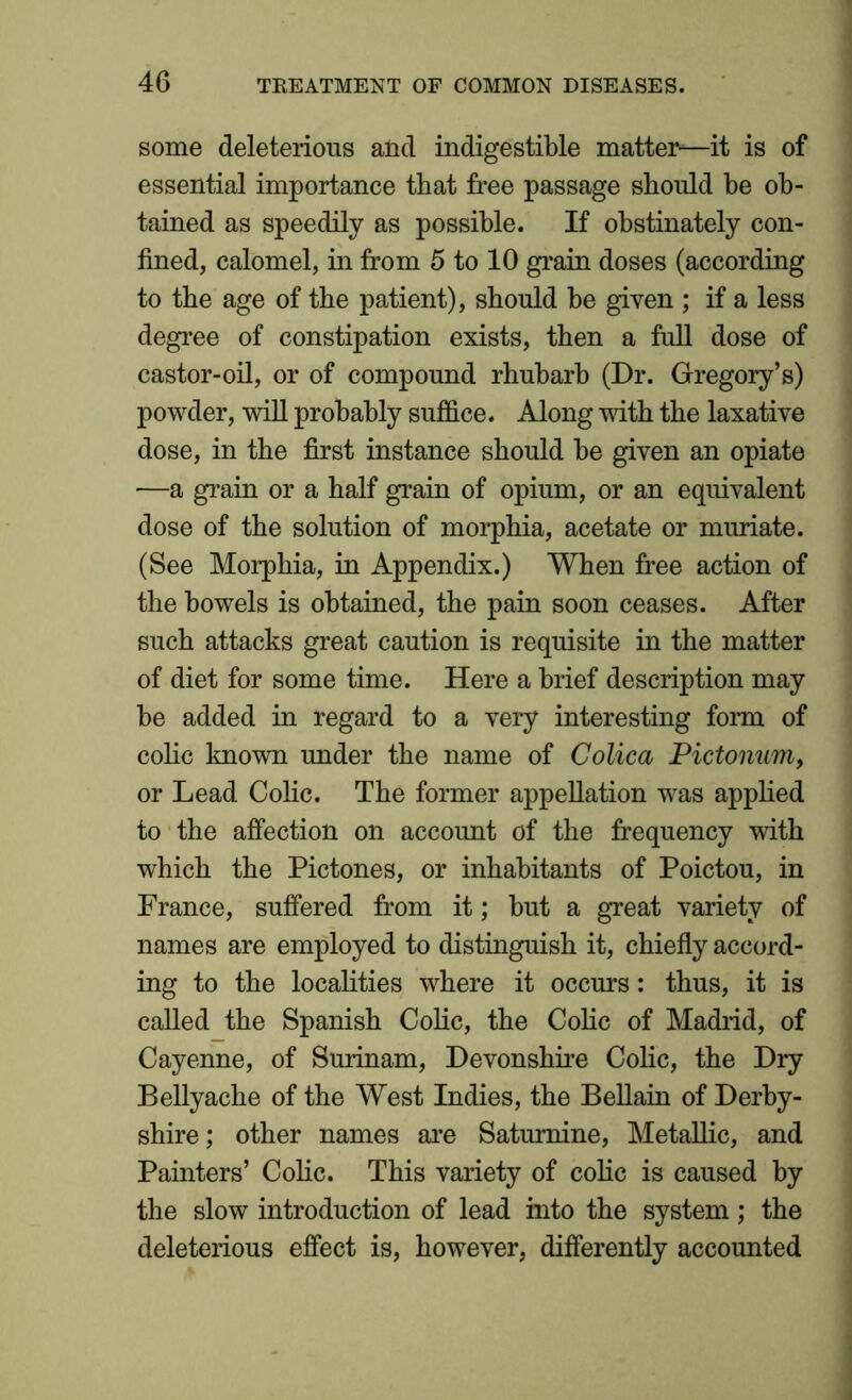 some deleterious and indigestible matter—it is of essential importance that free passage should be ob- tained as speedily as possible. If obstinately con- fined, calomel, in from 5 to 10 grain doses (according to the age of the patient), should be given ; if a less degree of constipation exists, then a full dose of castor-oil, or of compound rhubarb (Dr. Gregory’s) powder, will probably suffice. Along with the laxative dose, in the first instance should be given an opiate —a grain or a half grain of opium, or an equivalent dose of the solution of morphia, acetate or muriate. (See Morphia, in Appendix.) When free action of the bowels is obtained, the pain soon ceases. After such attacks great caution is requisite in the matter of diet for some time. Here a brief description may be added in regard to a very interesting form of colic known under the name of Colica Pictonum, or Lead Colic. The former appellation was applied to the affection on account of the frequency with which the Pictones, or inhabitants of Poictou, in France, suffered from it; but a great variety of names are employed to distinguish it, chiefly accord- ing to the localities where it occurs: thus, it is called the Spanish Colic, the Colic of Madrid, of Cayenne, of Surinam, Devonshire Colic, the Dry Bellyache of the West Indies, the Bellain of Derby- shire; other names are Saturnine, Metallic, and Painters’ Colic. This variety of colic is caused by the slow introduction of lead into the system; the deleterious effect is, however, differently accounted