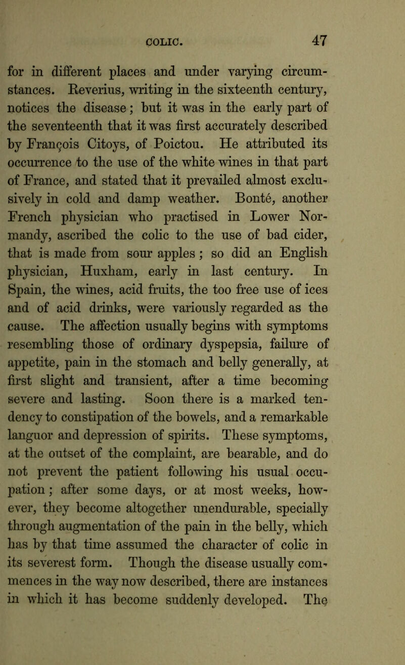 for in different places and under varying circum- stances. Reverius, writing in the sixteenth century, notices the disease; hut it was in the early part of the seventeenth that it was first accurately described by Francis Citoys, of Poictou. He attributed its occurrence to the use of the white wines in that part of France, and stated that it prevailed almost exclu- sively in cold and damp weather. Bonte, another French physician who practised in Lower Nor- mandy, ascribed the colic to the use of bad cider, that is made from sour apples; so did an English physician, Huxham, early in last century. In Spain, the wines, acid fruits, the too free use of ices and of acid drinks, were variously regarded as the cause. The affection usually begins with symptoms resembling those of ordinary dyspepsia, failure of appetite, pain in the stomach and belly generally, at first slight and transient, after a time becoming severe and lasting. Soon there is a marked ten- dency to constipation of the bowels, and a remarkable languor and depression of spirits. These symptoms, at the outset of the complaint, are bearable, and do not prevent the patient following his usual occu- pation ; after some days, or at most weeks, how- ever, they become altogether unendurable, specially through augmentation of the pain in the belly, which has by that time assumed the character of colic in its severest form. Though the disease usually com- mences in the way now described, there are instances in which it has become suddenly developed. The