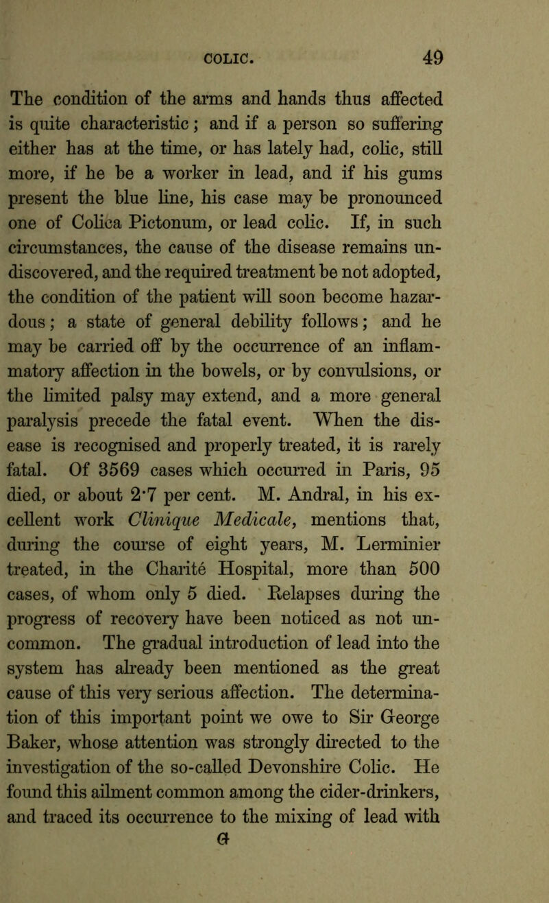 The condition of the arms and hands thus affected is quite characteristic; and if a person so suffering either has at the time, or has lately had, colic, still more, if he he a worker in lead, and if his gums present the blue line, his case may he pronounced one of Colica Pictonum, or lead colic. If, in such circumstances, the cause of the disease remains un- discovered, and the required treatment be not adopted, the condition of the patient will soon become hazar- dous ; a state of general debility follows; and he may be carried off by the occurrence of an inflam- matory affection in the bowels, or by convulsions, or the limited palsy may extend, and a more general paralysis precede the fatal event. When the dis- ease is recognised and properly treated, it is rarely fatal. Of 3569 cases which occurred in Paris, 95 died, or about 2m7 per cent. M. Andral, in his ex- cellent work Clinique Medicale, mentions that, during the course of eight years, M. Lerminier treated, in the Charite Hospital, more than 500 cases, of whom only 5 died. Relapses during the progress of recovery have been noticed as not un- common. The gradual introduction of lead into the system has already been mentioned as the great cause of this very serious affection. The determina- tion of this important point we owe to Sir George Baker, whose attention was strongly directed to the investigation of the so-called Devonshire Colic. He found this ailment common among the cider-drinkers, and traced its occurrence to the mixing of lead with 0