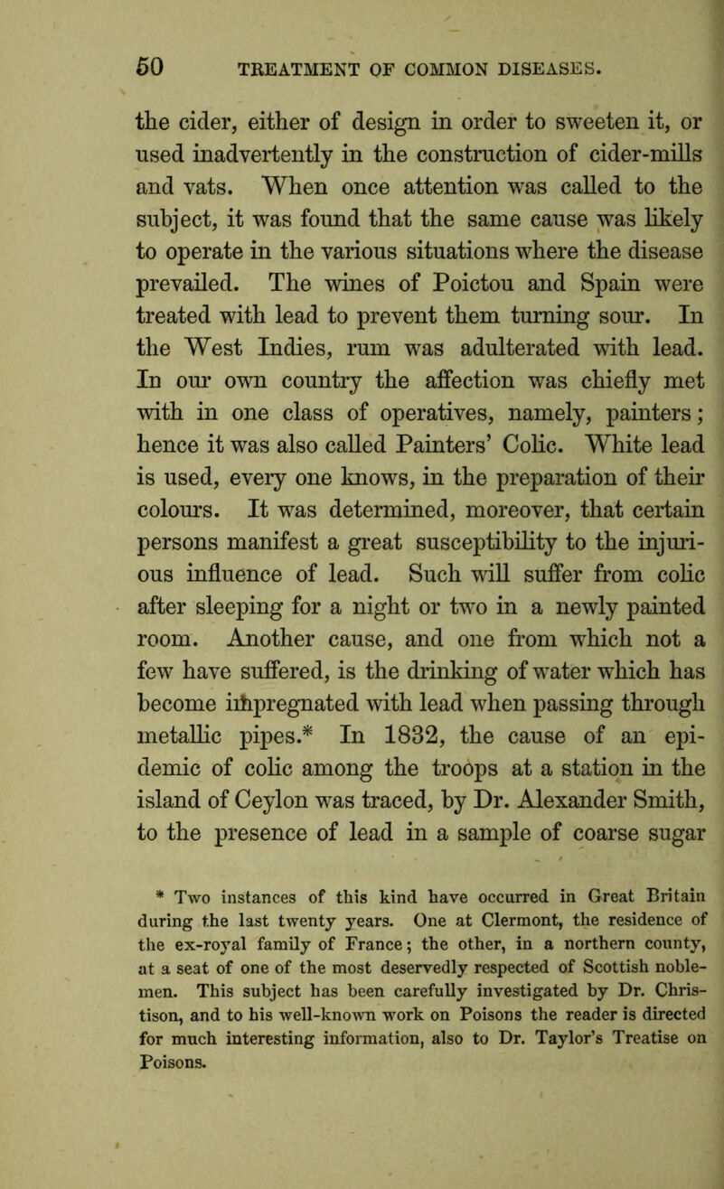 the cider, either of design in order to sweeten it, or used inadvertently in the construction of cider-mills and vats. When once attention was called to the subject, it was found that the same cause was likely to operate in the various situations where the disease prevailed. The wines of Poictou and Spain were treated with lead to prevent them turning sour. In the West Indies, rum was adulterated with lead. In our own country the affection was chiefly met with in one class of operatives, namely, painters; hence it was also called Painters’ Colic. White lead is used, every one knows, in the preparation of their colours. It was determined, moreover, that certain persons manifest a great susceptibility to the injuri- ous influence of lead. Such will suffer from colic after sleeping for a night or two in a newly painted room. Another cause, and one from which not a few have suffered, is the drinking of water which has become impregnated with lead when passing through metaflic pipes.* In 1832, the cause of an epi- demic of colic among the troops at a station in the island of Ceylon was traced, by Dr. Alexander Smith, to the presence of lead in a sample of coarse sugar * Two instances of this kind have occurred in Great Britain during the last twenty years. One at Clermont, the residence of the ex-royal family of France; the other, in a northern county, at a seat of one of the most deservedly respected of Scottish noble- men. This subject has been carefully investigated by Dr. Chris- tison, and to his well-known work on Poisons the reader is directed for much interesting information, also to Dr. Taylor’s Treatise on Poisons.