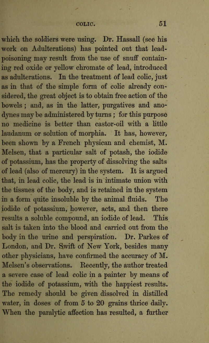 which the soldiers were using. Dr. Hassall (see his work on Adulterations) has pointed out that lead- poisoning may result from the use of snuff contain- ing red oxide or yellow chromate of lead, introduced as adulterations. In the treatment of lead colic, just as in that of the simple form of colic already con- sidered, the great object is to obtain free action of the bowels ; and, as in the latter, purgatives and ano- dynes may be administered by turns; for this purpose no medicine is better than castor-oil with a little laudanum or solution of morphia. It has, however, been shown by a French physican and chemist, M. Melsen, that a particular salt of potash, the iodide of potassium, has the property of dissolving the salts of lead (also of mercury) in the system. It is argued that, in lead colic, the lead is in intimate union with the tissues of the body, and is retained in the system in a form quite insoluble by the animal fluids. The iodide of potassium, however, acts, and then there results a soluble compound, an iodide of lead. This salt is taken into the blood and carried out from the body in the urine and perspiration. Dr. Parkes of London, and Dr. Swift of New York, besides many other physicians, have confirmed the accuracy of M. Melsen’s observations. Recently, the author treated a severe case of lead colic in a painter by means of the iodide of potassium, with the happiest results. The remedy should be given dissolved in distilled water, in doses of from 5 to 20 grains thrice daily. When the paralytic affection has resulted, a further