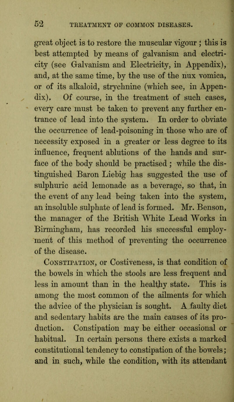 great object is to restore the muscular vigour ; this is best attempted by means of galvanism and electri- city (see Galvanism and Electricity, in Appendix), and, at the same time, by the use of the nux vomica, or of its alkaloid, strychnine (which see, in Appen- dix). Of course, in the treatment of such cases, every care must be taken to prevent any further en- trance of lead into the system. In order to obviate the occurrence of lead-poisoning in those who are of necessity exposed in a greater or less degree to its influence, frequent ablutions of the hands and sur- face of the body should be practised ; while the dis- tinguished Baron Liebig has suggested the use of sulphuric acid lemonade as a beverage, so that, in the event of any lead being taken into the system, an insoluble sulphate of lead is formed. Mr. Benson, the manager of the British White Lead Works in Birmingham, has recorded his successful employ- ment of this method of preventing the occurrence of the disease. Constipation, or Costiveness, is that condition of the bowels in which the stools are less frequent and less in amount than in the healthy state. This is among the most common of the ailments for which the advice of the physician is sought. A faulty diet and sedentary habits are the main causes of its pro- duction. Constipation may be either occasional or habitual. In certain persons there exists a marked constitutional tendency to constipation of the bowels; and in such, while the condition, with its attendant