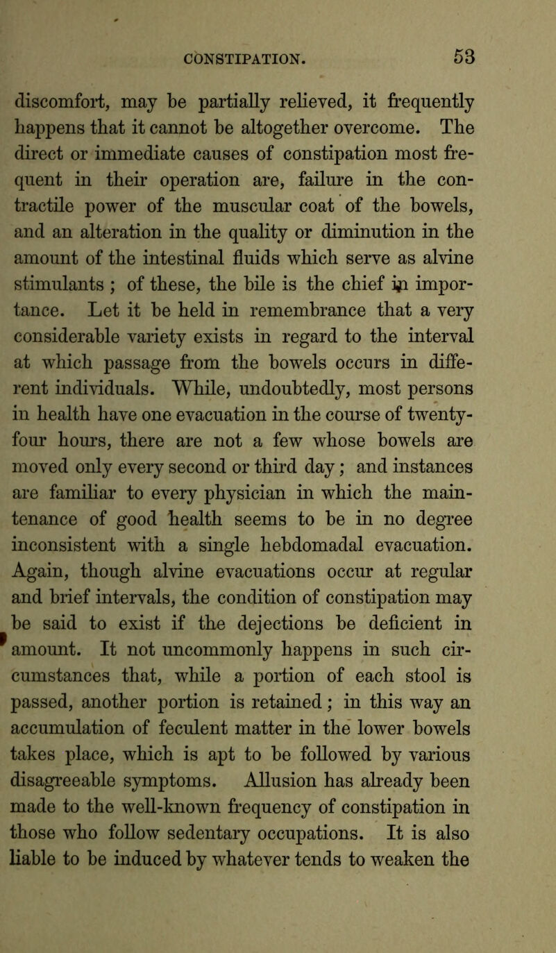discomfort, may be partially relieved, it frequently happens that it cannot he altogether overcome. The direct or immediate causes of constipation most fre- quent in their operation are, failure in the con- tractile power of the muscular coat of the bowels, and an alteration in the quality or diminution in the amount of the intestinal fluids which serve as alvine stimulants ; of these, the bile is the chief frt impor- tance. Let it be held in remembrance that a very considerable variety exists in regard to the interval at which passage from the bowels occurs in diffe- rent individuals. While, undoubtedly, most persons in health have one evacuation in the course of twenty- four hours, there are not a few whose bowels are moved only every second or third day; and instances are familiar to every physician in which the main- tenance of good health seems to be in no degree inconsistent with a single hebdomadal evacuation. Again, though alvine evacuations occur at regular and brief intervals, the condition of constipation may be said to exist if the dejections be deficient in * amount. It not uncommonly happens in such cir- cumstances that, while a portion of each stool is passed, another portion is retained; in this way an accumulation of feculent matter in the lower bowels takes place, which is apt to be followed by various disagreeable symptoms. Allusion has already been made to the well-known frequency of constipation in those who follow sedentary occupations. It is also liable to be induced by whatever tends to weaken the