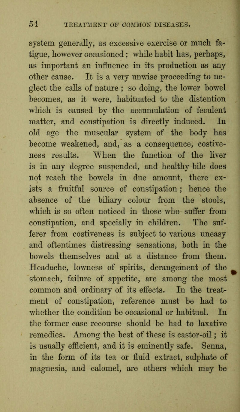 system generally, as excessive exercise or much fa- tigue, however occasioned; while habit has, perhaps, as important an influence in its production as any other cause. It is a very unwise proceeding to ne- glect the calls of nature ; so doing, the lower bowel becomes, as it were, habituated to the distention which is caused by the accumulation of feculent matter, and constipation is directly induced. In old age the muscular system of the body has become weakened, and, as a consequence, costive- ness results. When the function of the liver is in any degree suspended, and healthy bile does not reach the bowels in due amount, there ex- ists a fruitful source of constipation; hence the absence of the biliary colour from the stools, which is so often noticed in those who suffer from constipation, and specially in children. The suf- ferer from costiveness is subject to various uneasy and oftentimes distressing sensations, both in the bowels themselves and at a distance from them. Headache, lowness of spirits, derangement of the stomach, failure of appetite, are among the most common and ordinary of its effects. In the treat- ment of constipation, reference must be had to whether the condition be occasional or habitual. In the former case recourse should be had to laxative remedies. Among the best of these is castor-oil; it is usually efficient, and it is eminently safe. Senna, in the form of its tea or fluid extract, sulphate of magnesia, and calomel, are others which may be