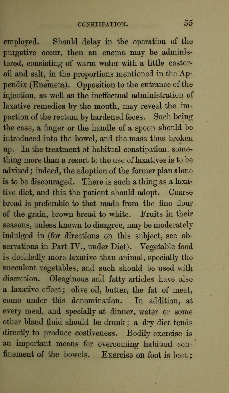 employed. Should delay in the operation of the purgative occur, then an enema may be adminis- tered, consisting of warm water with a little castor- oil and salt, in the proportions mentioned in the Ap- pendix (Enemeta). Opposition to the entrance of the injection, as well as the ineffectual administration of laxative remedies by the mouth, may reveal the im- paction of the rectum by hardened feces. Such being the case, a finger or the handle of a spoon should be introduced into the bowel, and the mass thus broken up. In the treatment of habitual constipation, some- thing more than a resort to the use of laxatives is to be advised; indeed, the adoption of the former plan alone is to be discouraged. There is such a thing as a laxa- tive diet, and this the patient should adopt. Coarse bread is preferable to that made from the fine flour of the grain, brown bread to white. Fruits in their seasons, unless known to disagree, may be moderately indulged in (for directions on this subject, see ob- servations in Part IV., under Diet). Vegetable food is decidedly more laxative than animal, specially the succulent vegetables, and such should be used with discretion. Oleaginous and fatty articles have also a laxative effect; olive oil, butter, the fat of meat, come under this denomination. In addition, at every meal, and specially at dinner, water or some other bland fluid should be drunk; a dry diet tends directly to produce costiveness. Bodily exercise is an important means for overcoming habitual con- finement of the bowels. Exercise on foot is best;