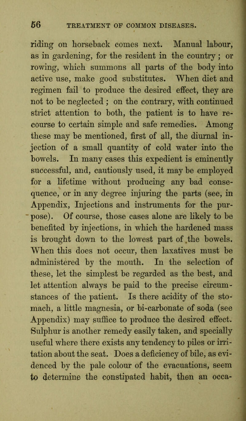 riding on horseback comes next. Manual labour, as in gardening, for the resident in the country ; or rowing, which summons all parts of the body into active use, make good substitutes. When diet and regimen fail to produce the desired effect, they are not to he neglected ; on the contrary, with continued strict attention to both, the patient is to have re- course to certain simple and safe remedies. Among these may be mentioned, first of all, the diurnal in- jection of a small quantity of cold water into the bowels. In many cases this expedient is eminently successful, and, cautiously used, it may be employed for a lifetime without producing any bad conse- quence, or in any degree injuring the parts (see, in Appendix, Injections and instruments for the pur- ~pose). Of course, those cases alone are likely to be benefited by injections, in which the hardened mass is brought down to the lowest part of .the bowels. When this does not occur, then laxatives must be administered by the mouth. In the selection of these, let the simplest be regarded as the best, and let attention always be paid to the precise circum- stances of the patient. Is there acidity of the sto- mach, a little magnesia, or bi-carbonate of soda (see Appendix) may suffice to produce the desired effect. Sulphur is another remedy easily taken, and specially useful where there exists any tendency to piles or irri- tation about the seat. Does a deficiency of bile, as evi- denced by the pale colour of the evacuations, seem to determine the constipated habit, then an occa-