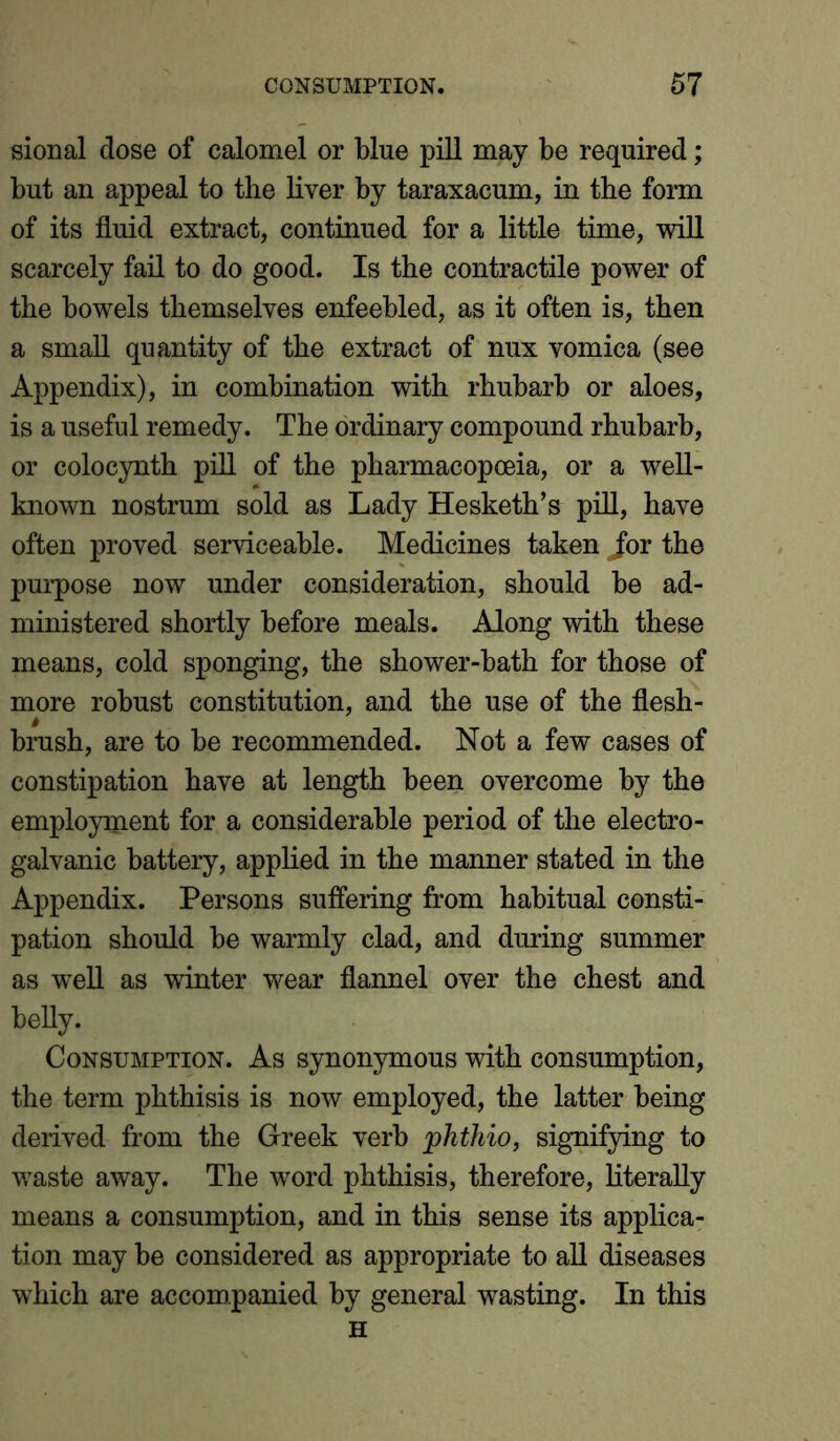 sional dose of calomel or blue pill may be required; but an appeal to the liver by taraxacum, in the form of its fluid extract, continued for a little time, will scarcely fail to do good. Is the contractile power of the bowels themselves enfeebled, as it often is, then a small quantity of the extract of nux vomica (see Appendix), in combination with rhubarb or aloes, is a useful remedy. The ordinary compound rhubarb, or colocynth pill of the pharmacopoeia, or a well- known nostrum sold as Lady Hesketh’s pill, have often proved serviceable. Medicines taken jor the purpose now under consideration, should be ad- ministered shortly before meals. Along with these means, cold sponging, the shower-bath for those of more robust constitution, and the use of the flesh- brush, are to be recommended. Not a few cases of constipation have at length been overcome by the employment for a considerable period of the electro- galvanic battery, applied in the manner stated in the Appendix. Persons suffering from habitual consti- pation should be warmly clad, and during summer as well as winter wear flannel over the chest and belly. Consumption. As synonymous with consumption, the term phthisis is now employed, the latter being derived from the Greek verb phthio, signifying to waste away. The word phthisis, therefore, literally means a consumption, and in this sense its applica- tion may be considered as appropriate to all diseases which are accompanied by general wasting. In this H