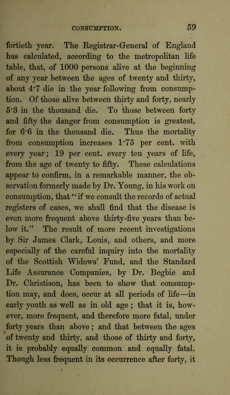 fortieth year. The Registrar-General of England has calculated, according to the metropolitan life table, that, of 1000 persons alive at the beginning of any year between the ages of twenty and thirty, about 4*7 die in the year following from consump- tion. Of those alive between thirty and forty, nearly 5*3 in the thousand die. To those between forty and fifty the danger from consumption is greatest, for 6*6 in the thousand die. Thus the mortality from consumption increases 1*75 per cent, with every year; 19 per cent, every ten years of life, from the age of twenty to fifty. These calculations appear to confirm, in a remarkable manner, the ob- servation formerly made by Dr. Young, in his work on consumption, that “ if we consult the records of actual registers of cases, we shall find that the disease is even more frequent above thirty-five years than be- low it.” The result of more recent investigations by Sir James Clark, Louis, and others, and more especially of the careful inquiry into the mortality of the Scottish Widows’ Fund, and the Standard Life Assurance Companies, by Dr. Begbie and Dr. Christison, has been to show that consump- tion may, and does, occur at all periods of life—in early youth as well as in old age ; that it is, how- ever, more frequent, and therefore more fatal, under forty years than above; and that between the ages of twenty and thirty, and those of thirty and forty, it is probably equally common and equally fatal. Though less frequent in its occurrence after forty, it