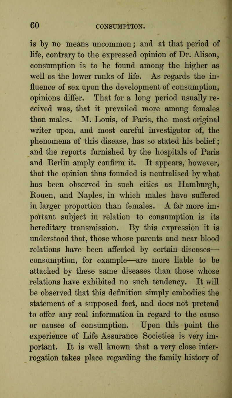 is by no means uncommon; and at that period of life, contrary to the expressed opinion of Dr. Alison, consumption is to be found among the higher as well as the lower ranks of life. As regards the in- fluence of sex upon the development of consumption, opinions differ. That for a long period usually re- ceived was, that it prevailed more among females than males. M. Louis, of Paris, the most original writer upon, and most careful investigator of, the phenomena of this disease, has so stated his belief; and the reports furnished by the hospitals of Paris and Berlin amply confirm it. It appears, however, that the opinion thus founded is neutralised by what has been observed in such cities as Hamburgh, Rouen, and Naples, in which males have suffered in larger proportion than females. A far more im- portant subject in relation to consumption is its hereditary transmission. By this expression it is imderstood that, those whose parents and near blood relations have been affected by certain diseases— consumption, for example—are more liable to be attacked by these same diseases than those whose relations have exhibited no such tendency. It will be observed that this definition simply embodies the statement of a supposed fact, and does not pretend to offer any real information in regard to the cause or causes of consumption. Upon this point the experience of Life Assurance Societies is very im- portant. It is well known that a very close inter- rogation takes place regarding the family history of