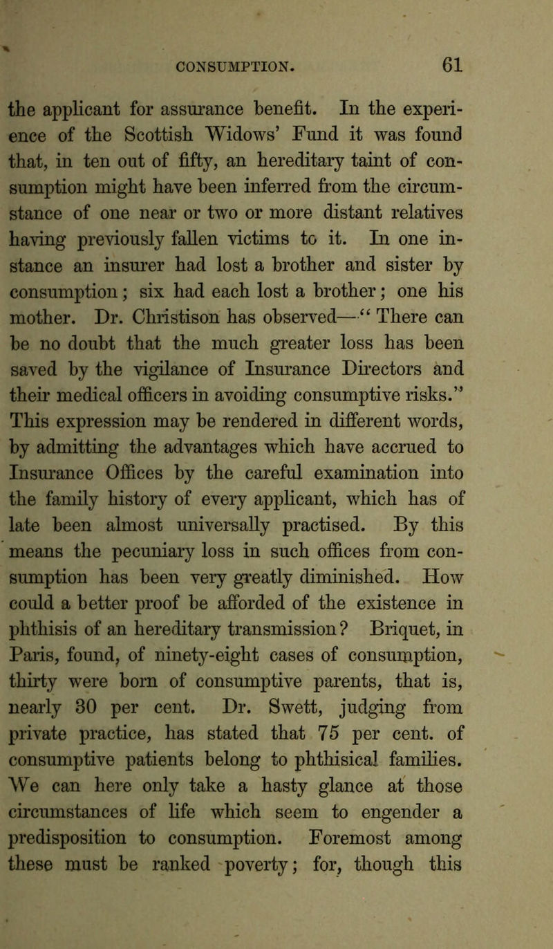 the applicant for assurance benefit. In the experi- ence of the Scottish Widows’ Fund it was found that, in ten out of fifty, an hereditary taint of con- sumption might have been inferred from the circum- stance of one near or two or more distant relatives having previously fallen victims to it. In one in- stance an insurer had lost a brother and sister by consumption; six had each lost a brother; one his mother. Dr. Christison has observed—“ There can be no doubt that the much greater loss has been saved by the vigilance of Insurance Directors and their medical officers in avoiding consumptive risks.” This expression may be rendered in different words, by admitting the advantages which have accrued to Insurance Offices by the careful examination into the family history of every applicant, which has of late been almost universally practised. By this means the pecuniary loss in such offices from con- sumption has been very greatly diminished. How could a better proof he afforded of the existence in phthisis of an hereditary transmission ? Briquet, in Paiis, found, of ninety-eight cases of consumption, thirty were born of consumptive parents, that is, nearly 80 per cent. Dr. Swett, judging from private practice, has stated that 75 per cent, of consumptive patients belong to phthisical families. We can here only take a hasty glance at those circumstances of life which seem to engender a predisposition to consumption. Foremost among these must be ranked poverty; for, though this