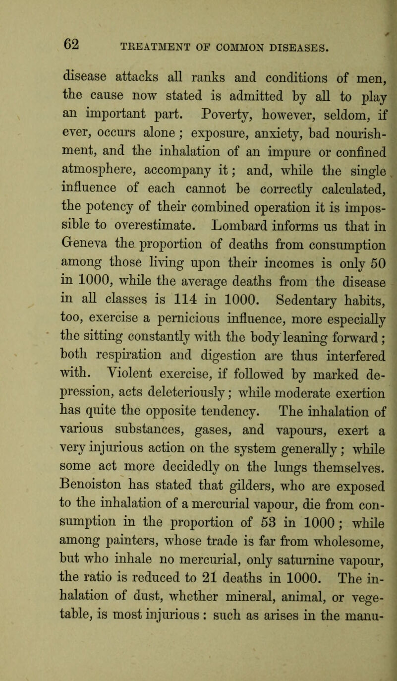 disease attacks all ranks and conditions of men, the cause now stated is admitted by all to play an important part. Poverty, however, seldom, if ever, occurs alone; exposure, anxiety, bad nourish- ment, and the inhalation of an impure or confined atmosphere, accompany it; and, while the single influence of each cannot be correctly calculated, the potency of their combined operation it is impos- sible to overestimate. Lombard informs us that in Geneva the proportion of deaths from consumption among those living upon their incomes is only 50 in 1000, while the average deaths from the disease in all classes is 114 in 1000. Sedentary habits, too, exercise a pernicious influence, more especially the sitting constantly with the body leaning forward; both respiration and digestion are thus interfered with. Violent exercise, if followed by marked de- pression, acts deleteriously; while moderate exertion has quite the opposite tendency. The inhalation of various substances, gases, and vapours, exert a very injurious action on the system generally; while some act more decidedly on the lungs themselves. Benoiston has stated that gilders, who are exposed to the inhalation of a mercurial vapour, die from con- sumption in the proportion of 53 in 1000; while among painters, whose trade is far from wholesome, hut who inhale no mercurial, only saturnine vapour, the ratio is reduced to 21 deaths in 1000. The in- halation of dust, whether mineral, animal, or vege- table, is most injurious: such as arises in the manu-